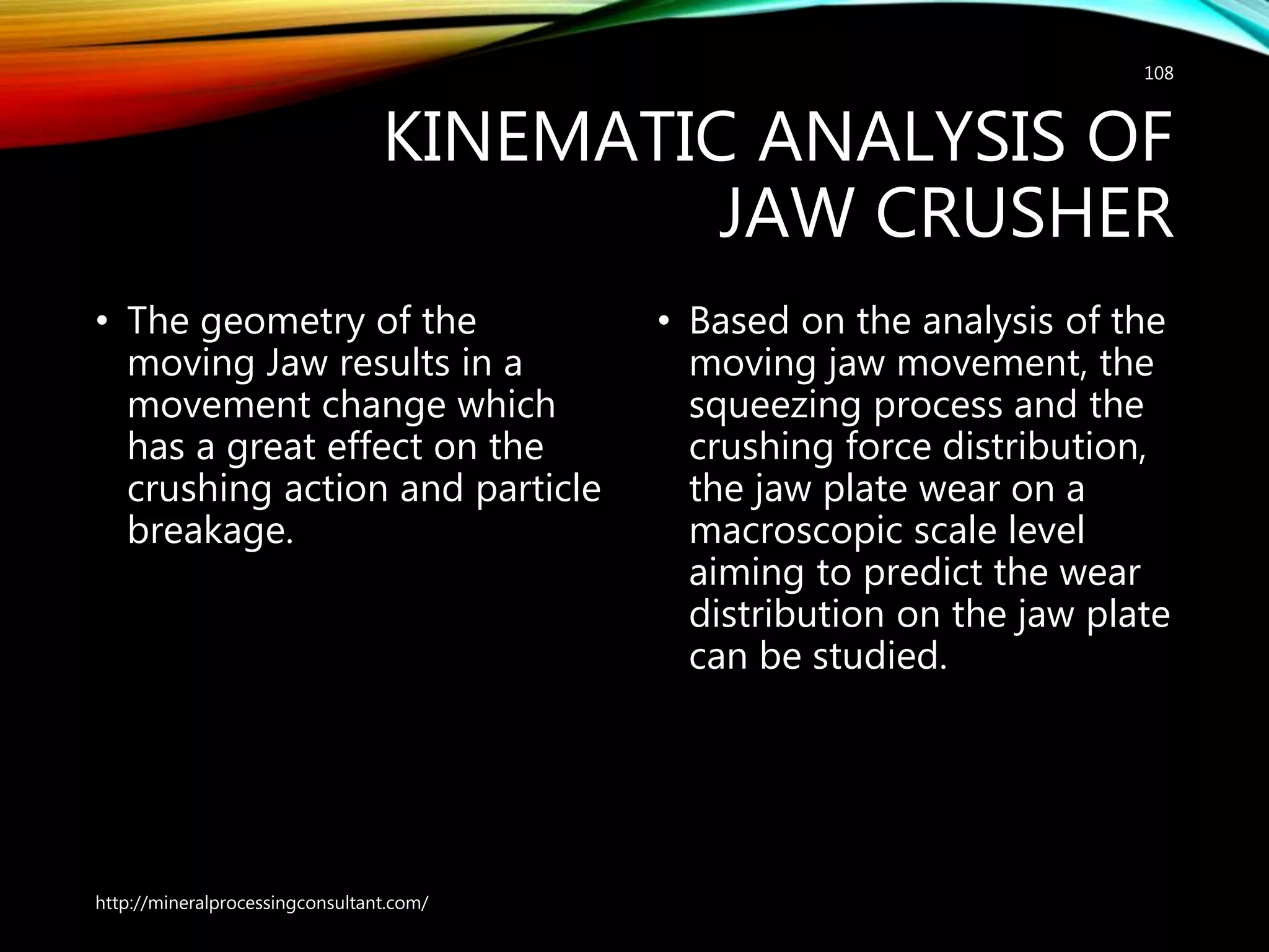 KINEMATIC ANALYSIS OF
JAW CRUSHER
• The geometry of the
moving Jaw results in a
movement change which
has a great effect on the
crushing action and particle
breakage.
• Based on the analysis of the
moving jaw movement, the
squeezing process and the
crushing force distribution,
the jaw plate wear on a
macroscopic scale level
aiming to predict the wear
distribution on the jaw plate
can be studied.
http://mineralprocessingconsultant.com/
108
 