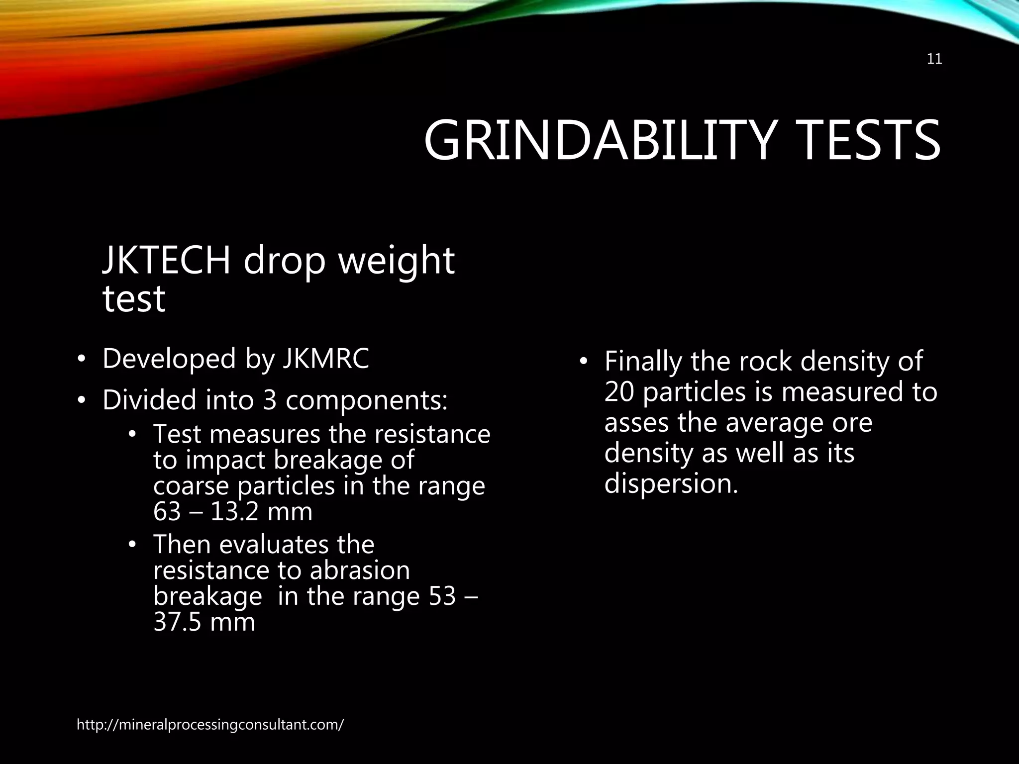 GRINDABILITY TESTS
JKTECH drop weight
test
• Developed by JKMRC
• Divided into 3 components:
• Test measures the resistance
to impact breakage of
coarse particles in the range
63 – 13.2 mm
• Then evaluates the
resistance to abrasion
breakage in the range 53 –
37.5 mm
• Finally the rock density of
20 particles is measured to
asses the average ore
density as well as its
dispersion.
http://mineralprocessingconsultant.com/
11
 