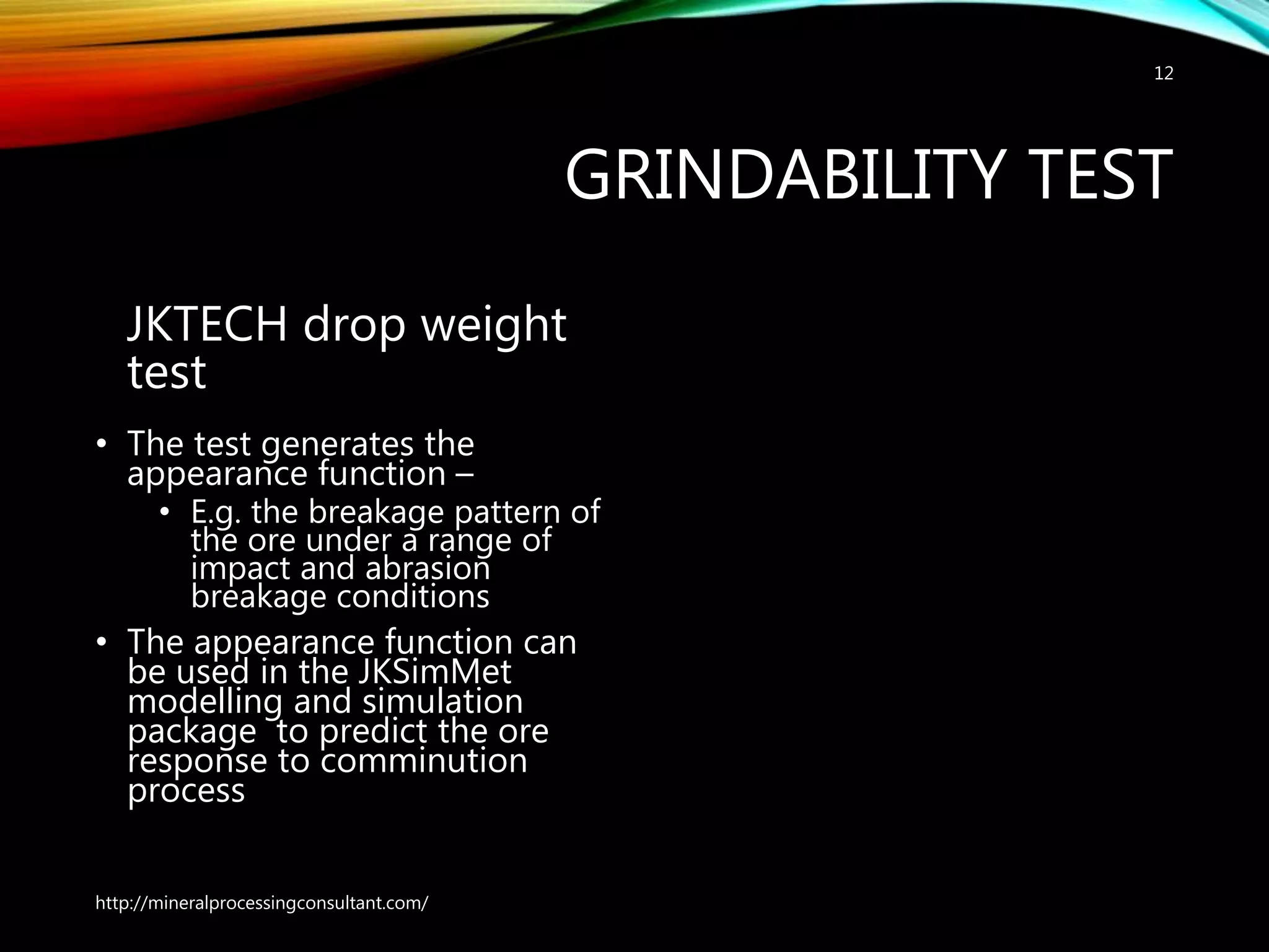 GRINDABILITY TEST
JKTECH drop weight
test
• The test generates the
appearance function –
• E.g. the breakage pattern of
the ore under a range of
impact and abrasion
breakage conditions
• The appearance function can
be used in the JKSimMet
modelling and simulation
package to predict the ore
response to comminution
process
http://mineralprocessingconsultant.com/
12
 