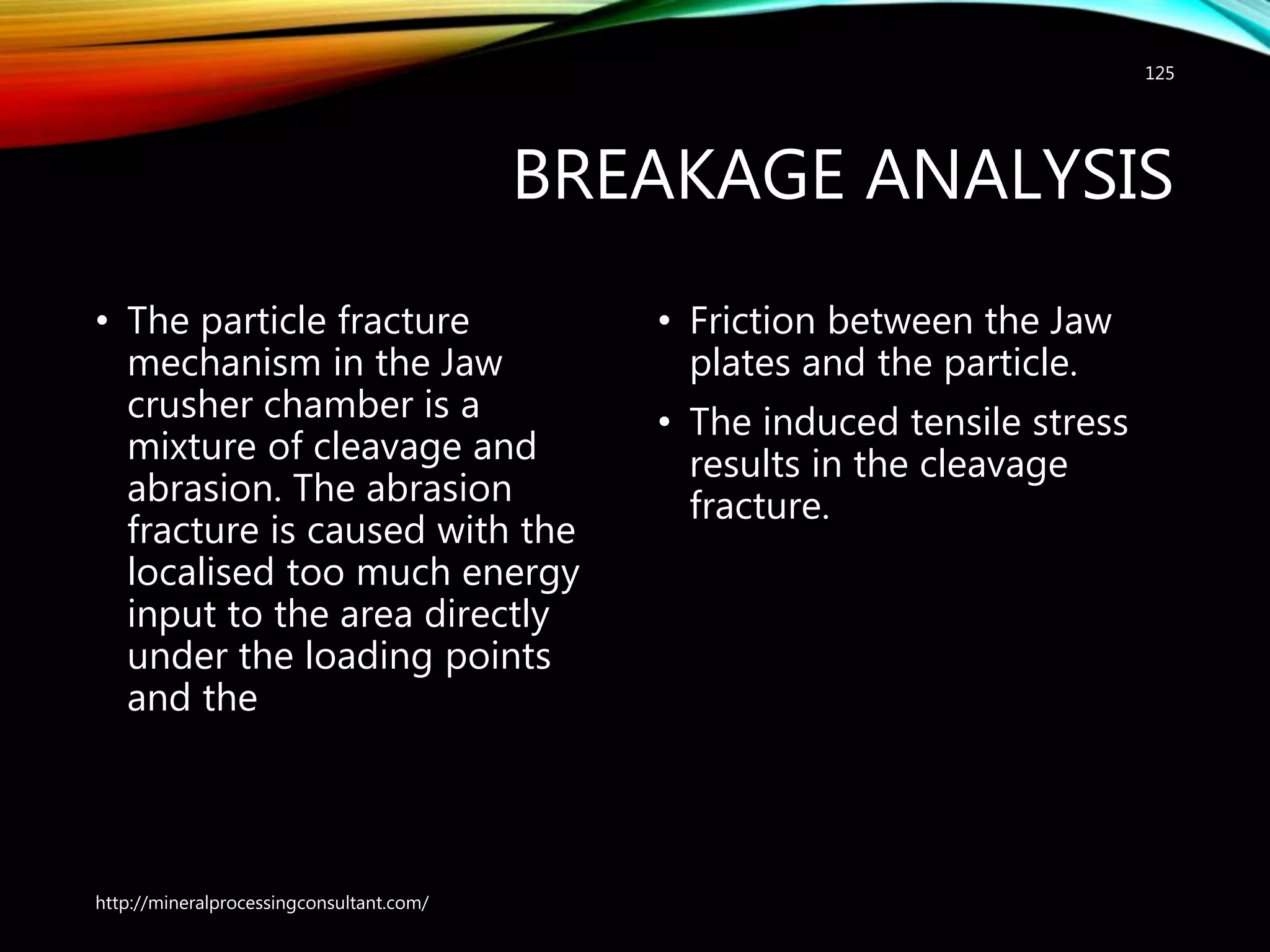 BREAKAGE ANALYSIS
• The particle fracture
mechanism in the Jaw
crusher chamber is a
mixture of cleavage and
abrasion. The abrasion
fracture is caused with the
localised too much energy
input to the area directly
under the loading points
and the
• Friction between the Jaw
plates and the particle.
• The induced tensile stress
results in the cleavage
fracture.
http://mineralprocessingconsultant.com/
125
 