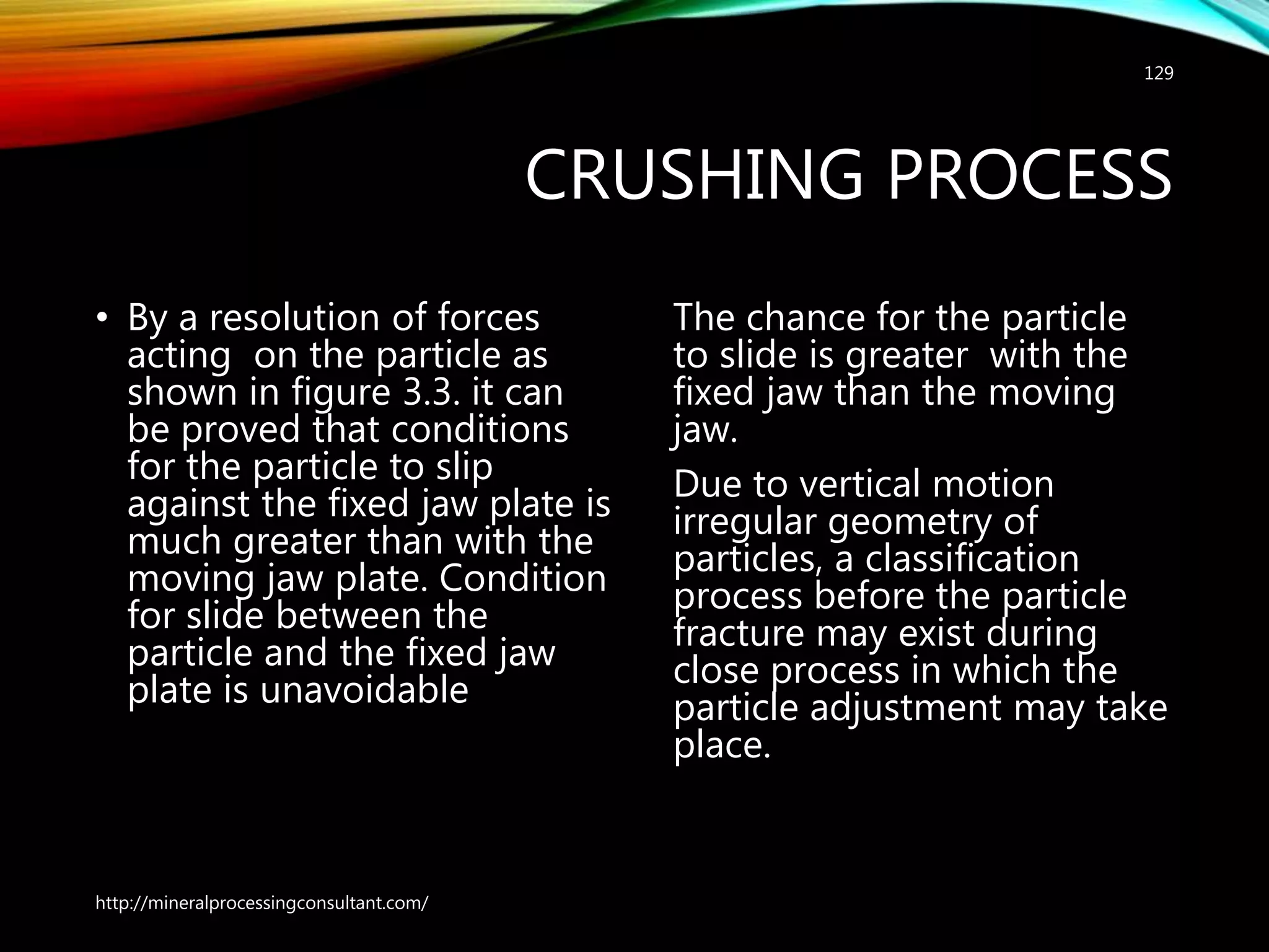 CRUSHING PROCESS
• By a resolution of forces
acting on the particle as
shown in figure 3.3. it can
be proved that conditions
for the particle to slip
against the fixed jaw plate is
much greater than with the
moving jaw plate. Condition
for slide between the
particle and the fixed jaw
plate is unavoidable
The chance for the particle
to slide is greater with the
fixed jaw than the moving
jaw.
Due to vertical motion
irregular geometry of
particles, a classification
process before the particle
fracture may exist during
close process in which the
particle adjustment may take
place.
http://mineralprocessingconsultant.com/
129
 