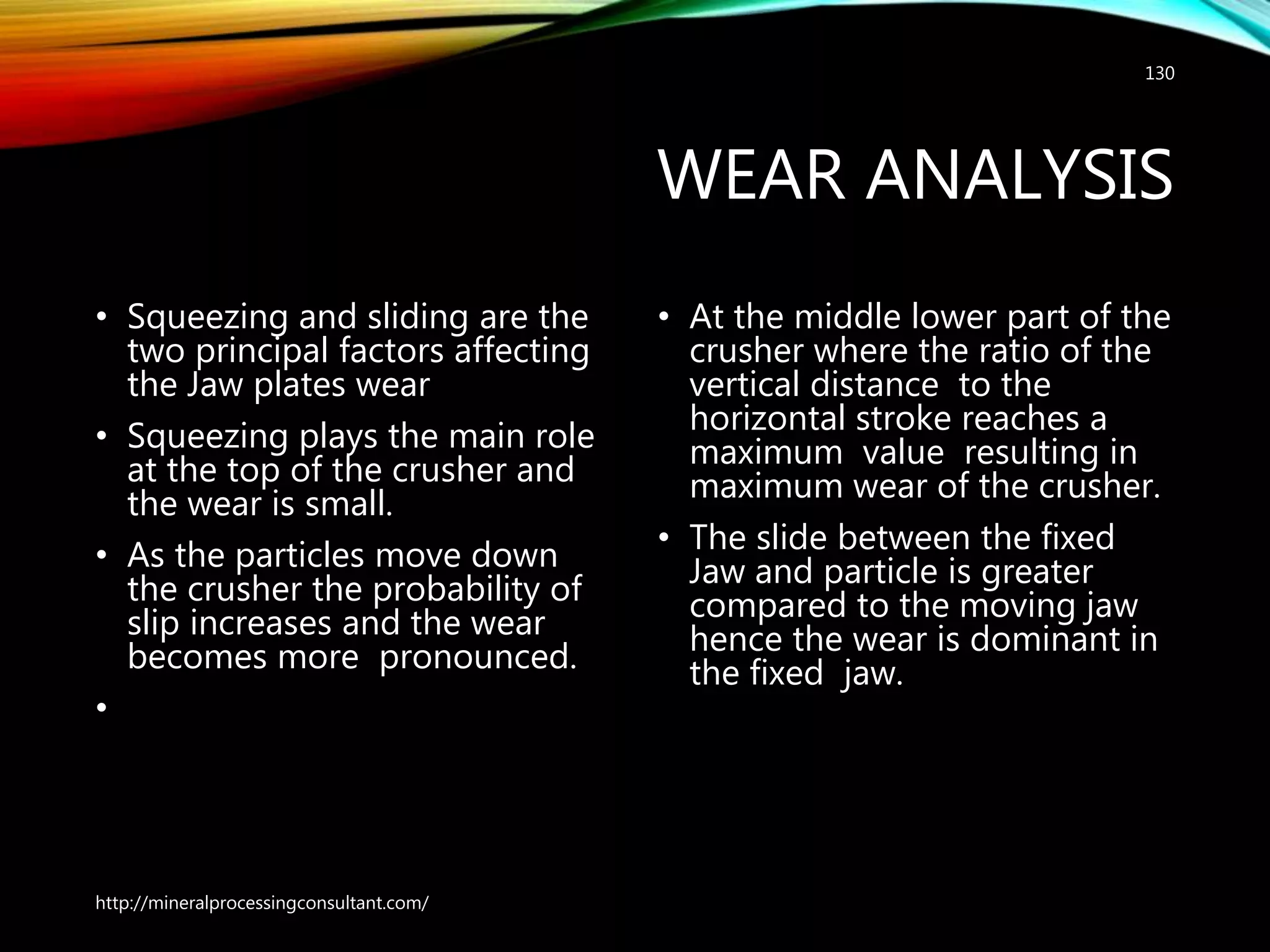 WEAR ANALYSIS
• Squeezing and sliding are the
two principal factors affecting
the Jaw plates wear
• Squeezing plays the main role
at the top of the crusher and
the wear is small.
• As the particles move down
the crusher the probability of
slip increases and the wear
becomes more pronounced.
•
• At the middle lower part of
the crusher where the ratio
of the vertical distance to
the horizontal stroke
reaches a maximum value
resulting in maximum wear
of the crusher.
• The slide between the fixed
Jaw and particle is greater
compared to the moving
jaw hence the wear is
dominant in the fixed jaw.
http://mineralprocessingconsultant.com/
130
 