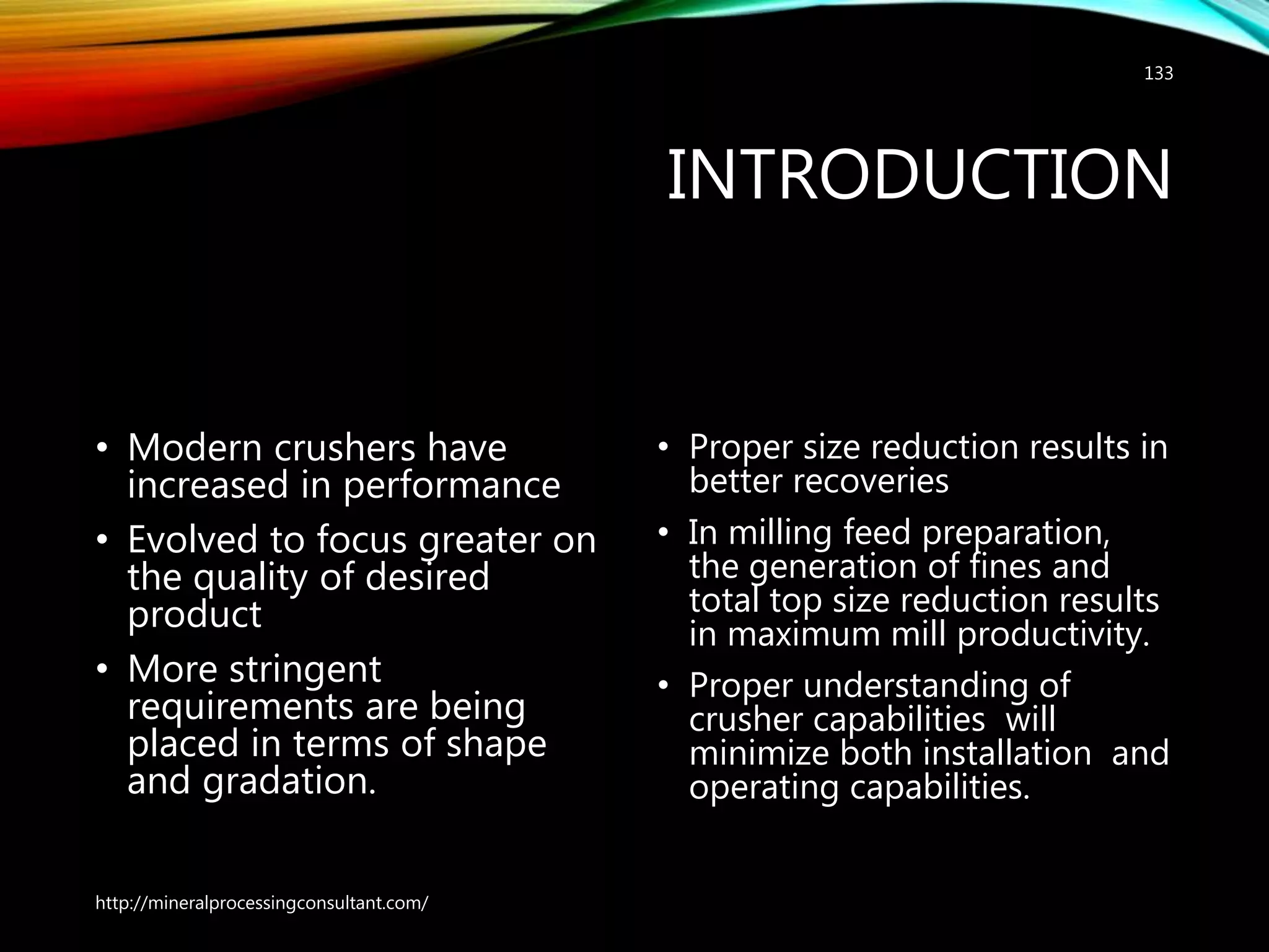 INTRODUCTION
• Modern crushers have
increased in performance
• Evolved to focus greater on
the quality of desired
product
• More stringent
requirements are being
placed in terms of shape
and gradation.
• Proper size reduction results in
better recoveries
• In milling feed preparation,
the generation of fines and
total top size reduction results
in maximum mill productivity.
• Proper understanding of
crusher capabilities will
minimize both installation and
operating capabilities.
http://mineralprocessingconsultant.com/
133
 