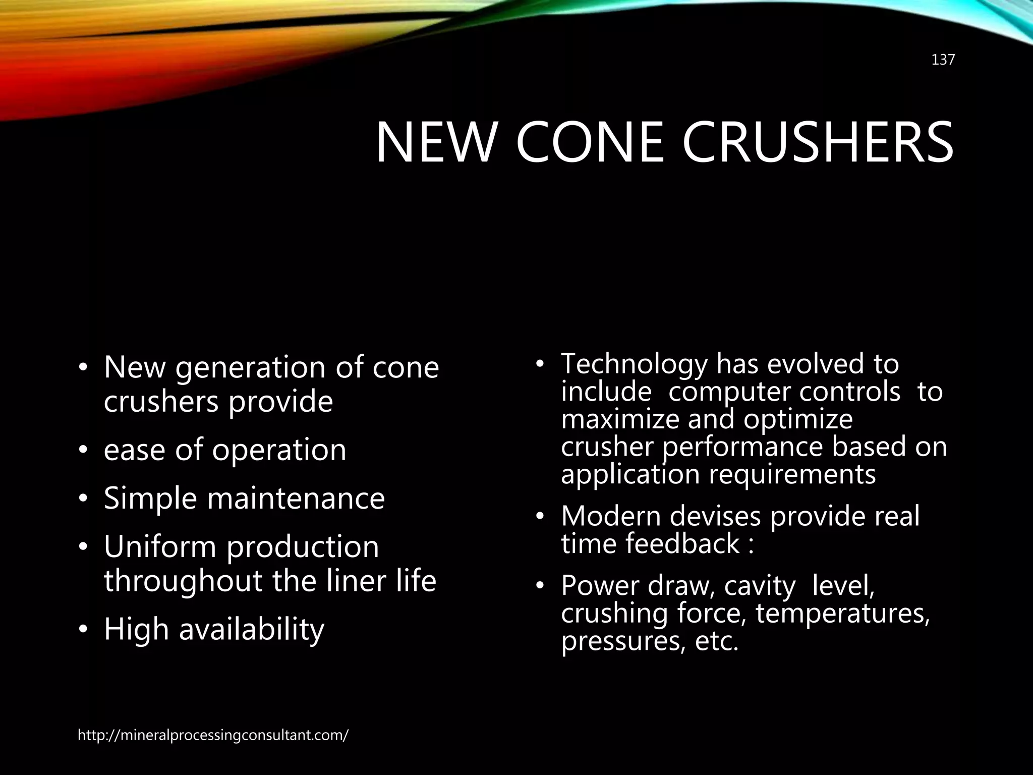 NEW CONE CRUSHERS
• New generation of cone
crushers provide
• ease of operation
• Simple maintenance
• Uniform production
throughout the liner life
• High availability
• Technology has evolved to
include computer controls to
maximize and optimize
crusher performance based on
application requirements
• Modern devises provide real
time feedback :
• Power draw, cavity level,
crushing force, temperatures,
pressures, etc.
http://mineralprocessingconsultant.com/
137
 