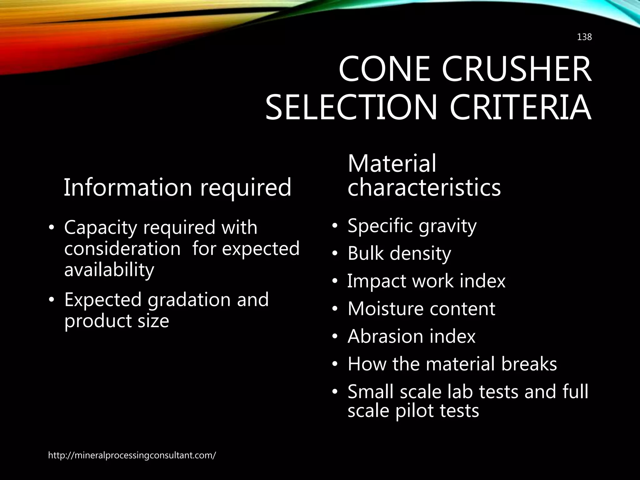 CONE CRUSHER
SELECTION CRITERIA
Information required
• Capacity required with
consideration for expected
availability
• Expected gradation and
product size
Material
characteristics
• Specific gravity
• Bulk density
• Impact work index
• Moisture content
• Abrasion index
• How the material breaks
• Small scale lab tests and full
scale pilot tests
http://mineralprocessingconsultant.com/
138
 