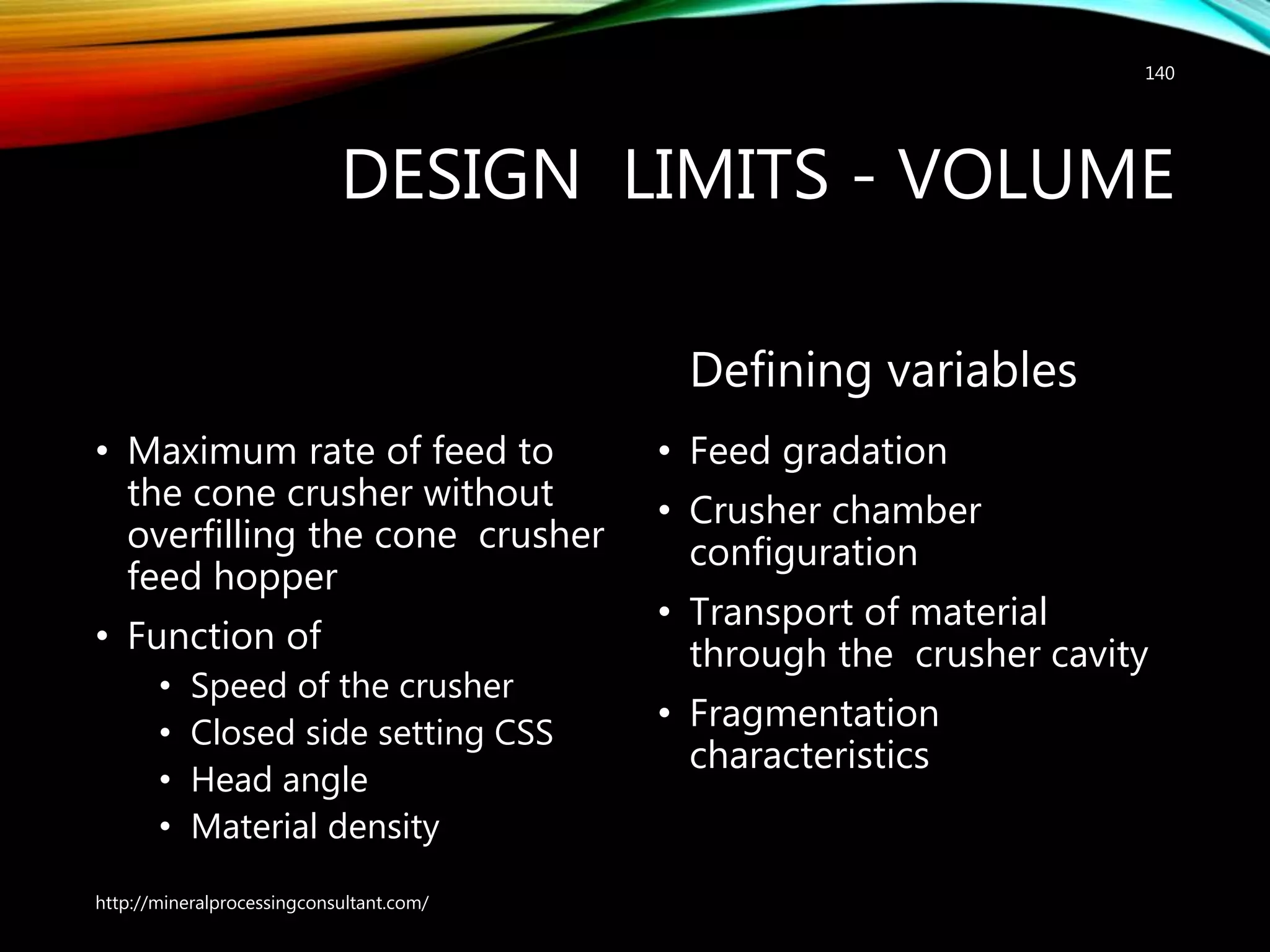 DESIGN LIMITS - VOLUME
• Maximum rate of feed to
the cone crusher without
overfilling the cone crusher
feed hopper
• Function of
• Speed of the crusher
• Closed side setting CSS
• Head angle
• Material density
Defining variables
• Feed gradation
• Crusher chamber
configuration
• Transport of material
through the crusher cavity
• Fragmentation
characteristics
http://mineralprocessingconsultant.com/
140
 