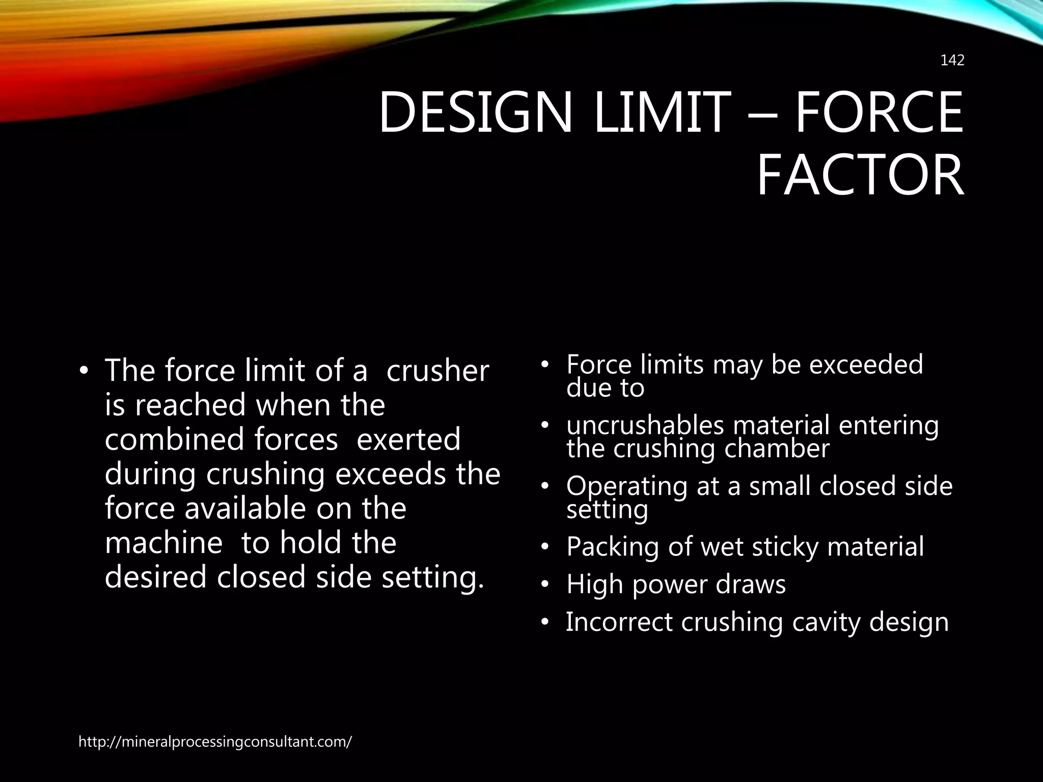 DESIGN LIMIT – FORCE
FACTOR
• The force limit of a crusher
is reached when the
combined forces exerted
during crushing exceeds the
force available on the
machine to hold the
desired closed side setting.
• Force limits may be exceeded
due to
• uncrushables material entering
the crushing chamber
• Operating at a small closed side
setting
• Packing of wet sticky material
• High power draws
• Incorrect crushing cavity design
http://mineralprocessingconsultant.com/
142
 
