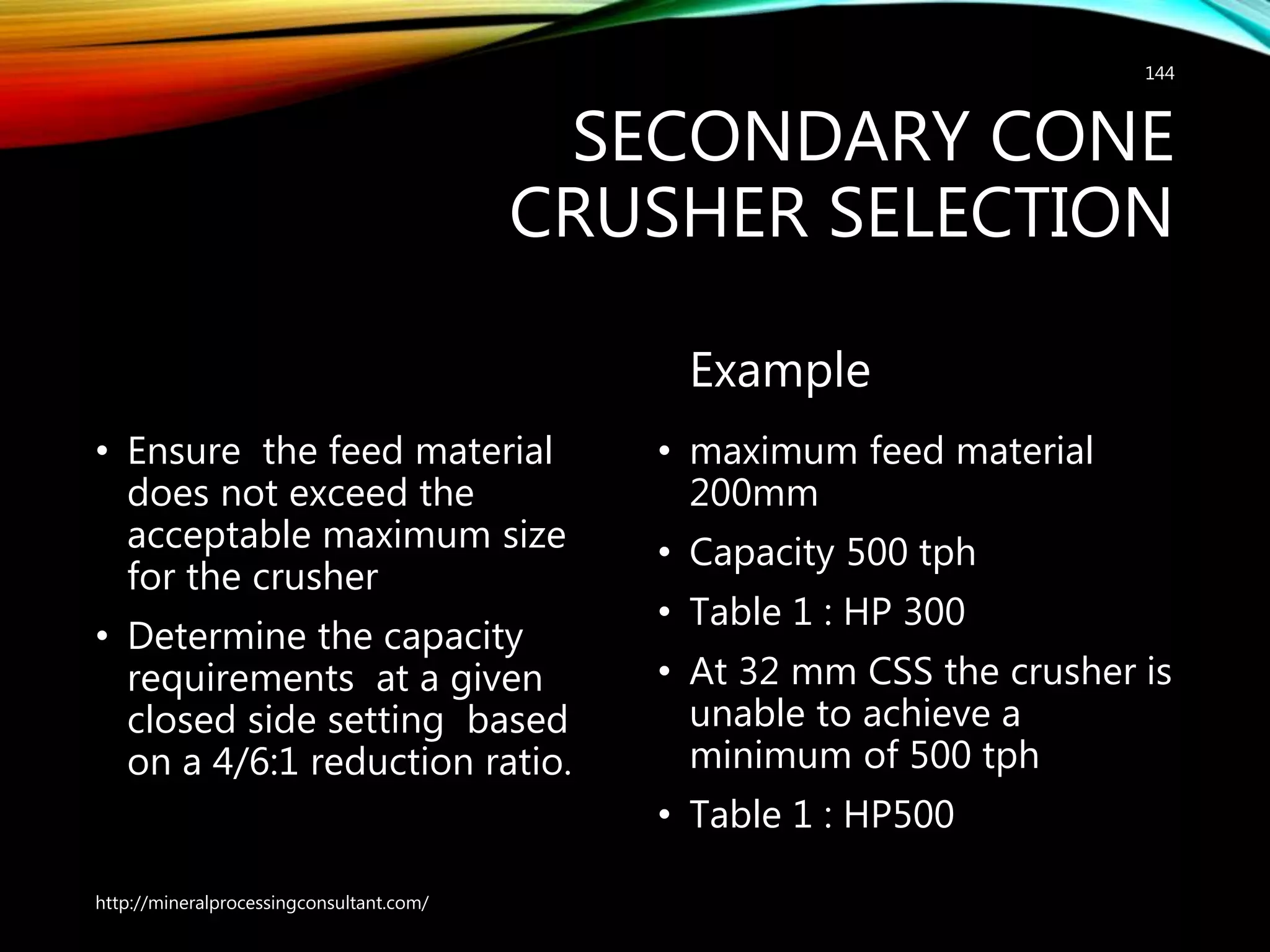 SECONDARY CONE
CRUSHER SELECTION
• Ensure the feed material
does not exceed the
acceptable maximum size
for the crusher
• Determine the capacity
requirements at a given
closed side setting based
on a 4/6:1 reduction ratio.
Example
• maximum feed material
200mm
• Capacity 500 tph
• Table 1 : HP 300
• At 32 mm CSS the crusher is
unable to achieve a
minimum of 500 tph
• Table 1 : HP500
http://mineralprocessingconsultant.com/
144
 
