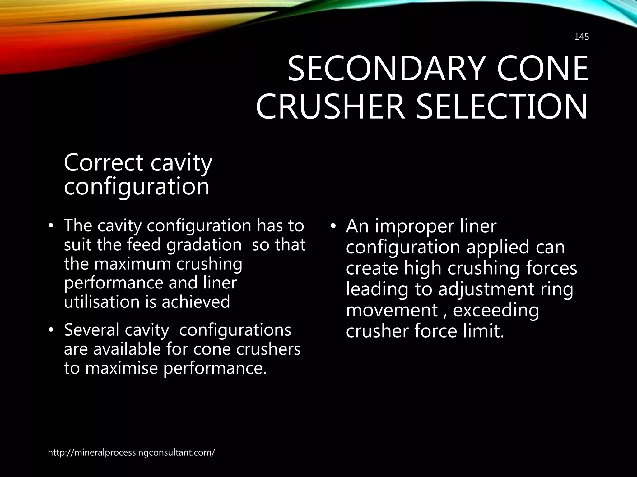 SECONDARY CONE
CRUSHER SELECTION
Correct cavity
configuration
• The cavity configuration has to
suit the feed gradation so that
the maximum crushing
performance and liner
utilisation is achieved
• Several cavity configurations
are available for cone crushers
to maximise performance.
• An improper liner
configuration applied can
create high crushing forces
leading to adjustment ring
movement , exceeding
crusher force limit.
http://mineralprocessingconsultant.com/
145
 