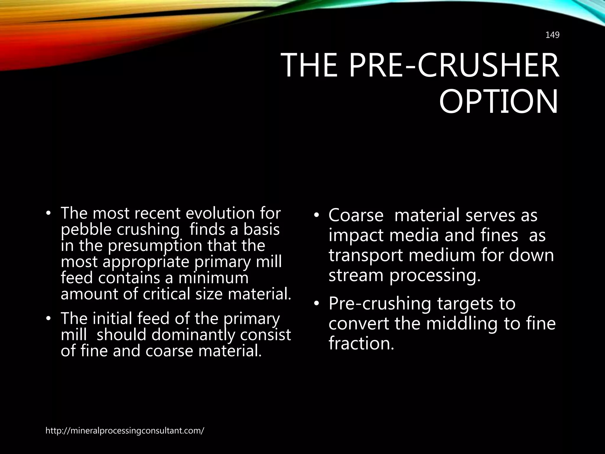 THE PRE-CRUSHER
OPTION
• The most recent evolution for
pebble crushing finds a basis
in the presumption that the
most appropriate primary mill
feed contains a minimum
amount of critical size material.
• The initial feed of the primary
mill should dominantly consist
of fine and coarse material.
• Coarse material serves as
impact media and fines as
transport medium for down
stream processing.
• Pre-crushing targets to
convert the middling to fine
fraction.
http://mineralprocessingconsultant.com/
149
 