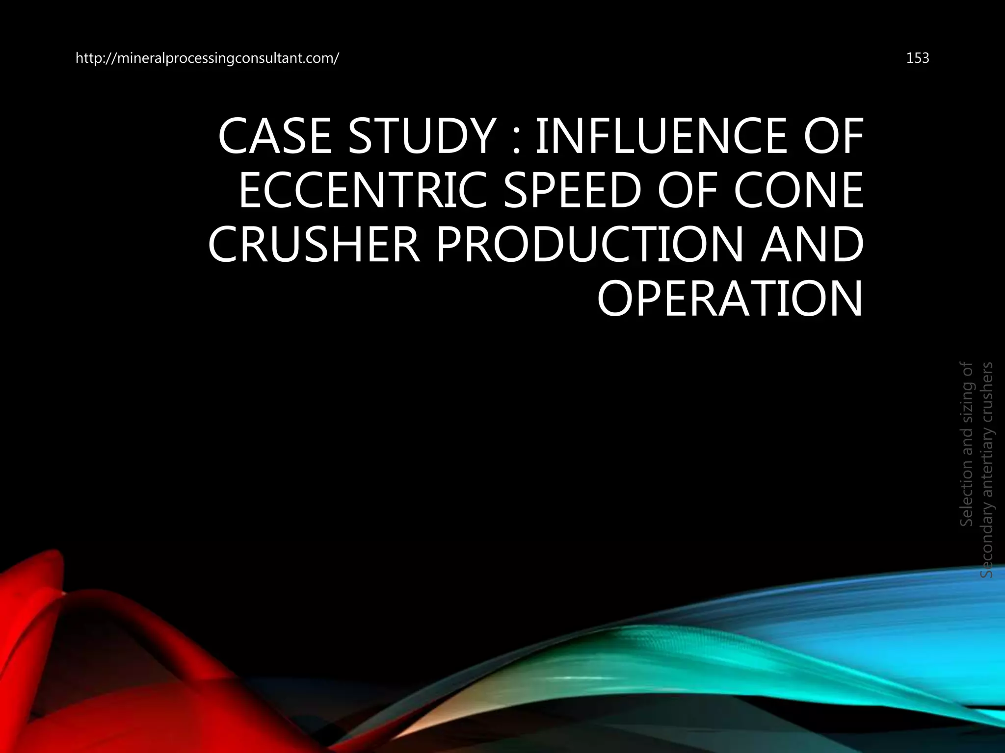 CASE STUDY : INFLUENCE OF
ECCENTRIC SPEED OF CONE
CRUSHER PRODUCTION AND
OPERATION
153
Selectionandsizingof
Secondaryantertiarycrushers
http://mineralprocessingconsultant.com/
 