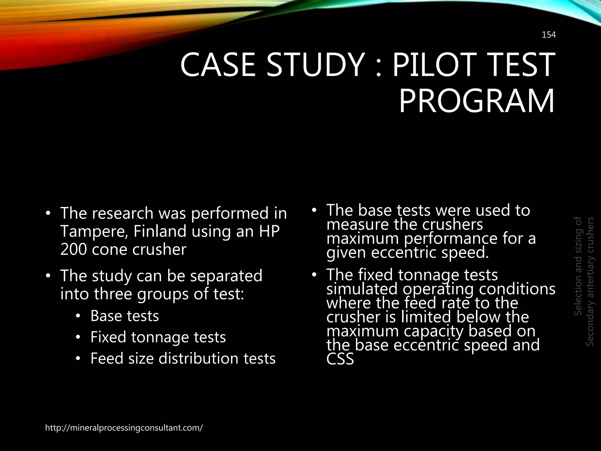 CASE STUDY : PILOT TEST
PROGRAM
• The research was performed in
Tampere, Finland using an HP
200 cone crusher
• The study can be separated
into three groups of test:
• Base tests
• Fixed tonnage tests
• Feed size distribution tests
• The base tests were used to
measure the crushers
maximum performance for a
given eccentric speed.
• The fixed tonnage tests
simulated operating conditions
where the feed rate to the
crusher is limited below the
maximum capacity based on
the base eccentric speed and
CSS
154
Selectionandsizingof
Secondaryantertiarycrushers
http://mineralprocessingconsultant.com/
 