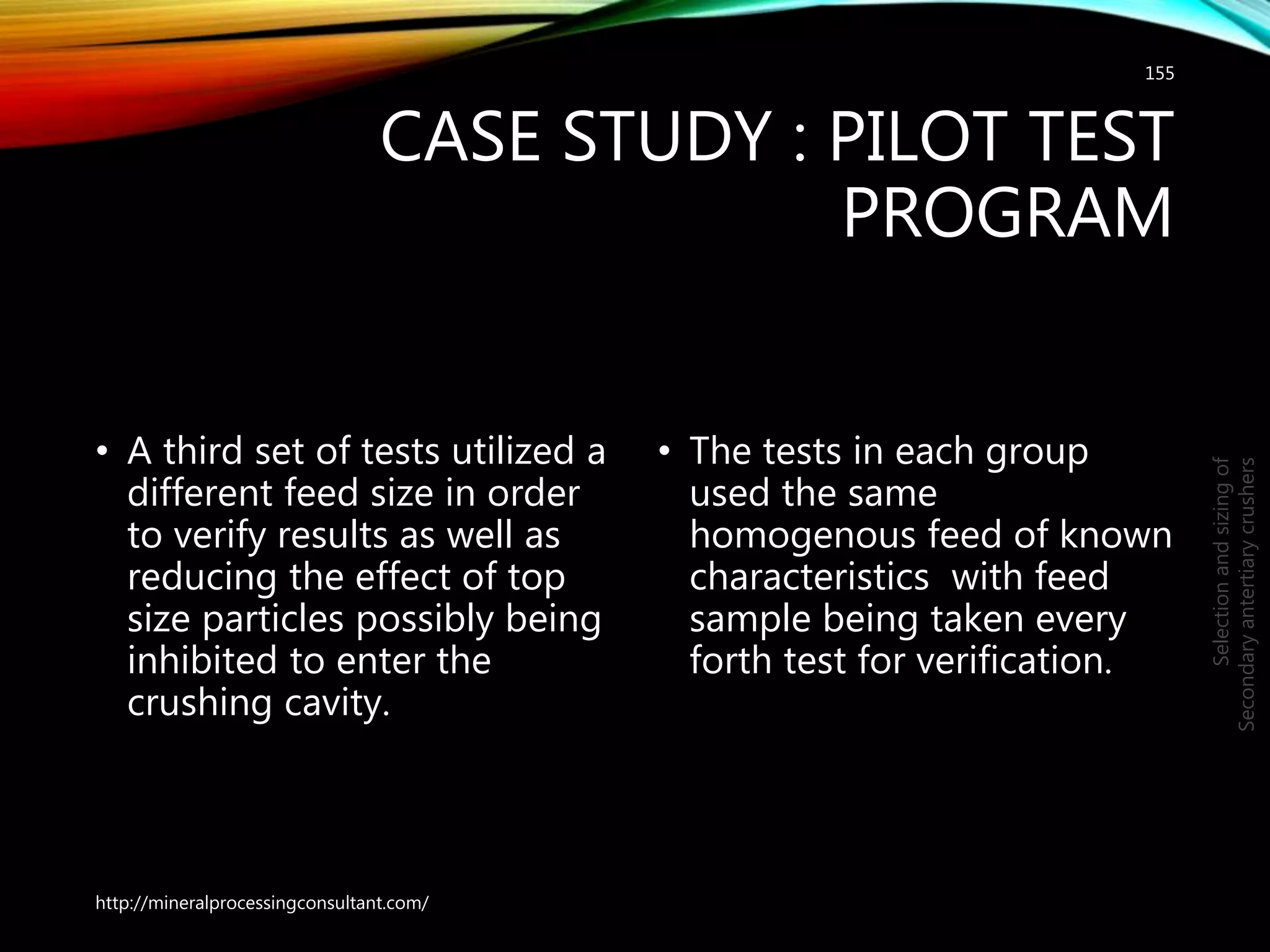 CASE STUDY : PILOT TEST
PROGRAM
• A third set of tests utilized a
different feed size in order
to verify results as well as
reducing the effect of top
size particles possibly being
inhibited to enter the
crushing cavity.
• The tests in each group
used the same
homogenous feed of known
characteristics with feed
sample being taken every
forth test for verification.
155
Selectionandsizingof
Secondaryantertiarycrushers
http://mineralprocessingconsultant.com/
 