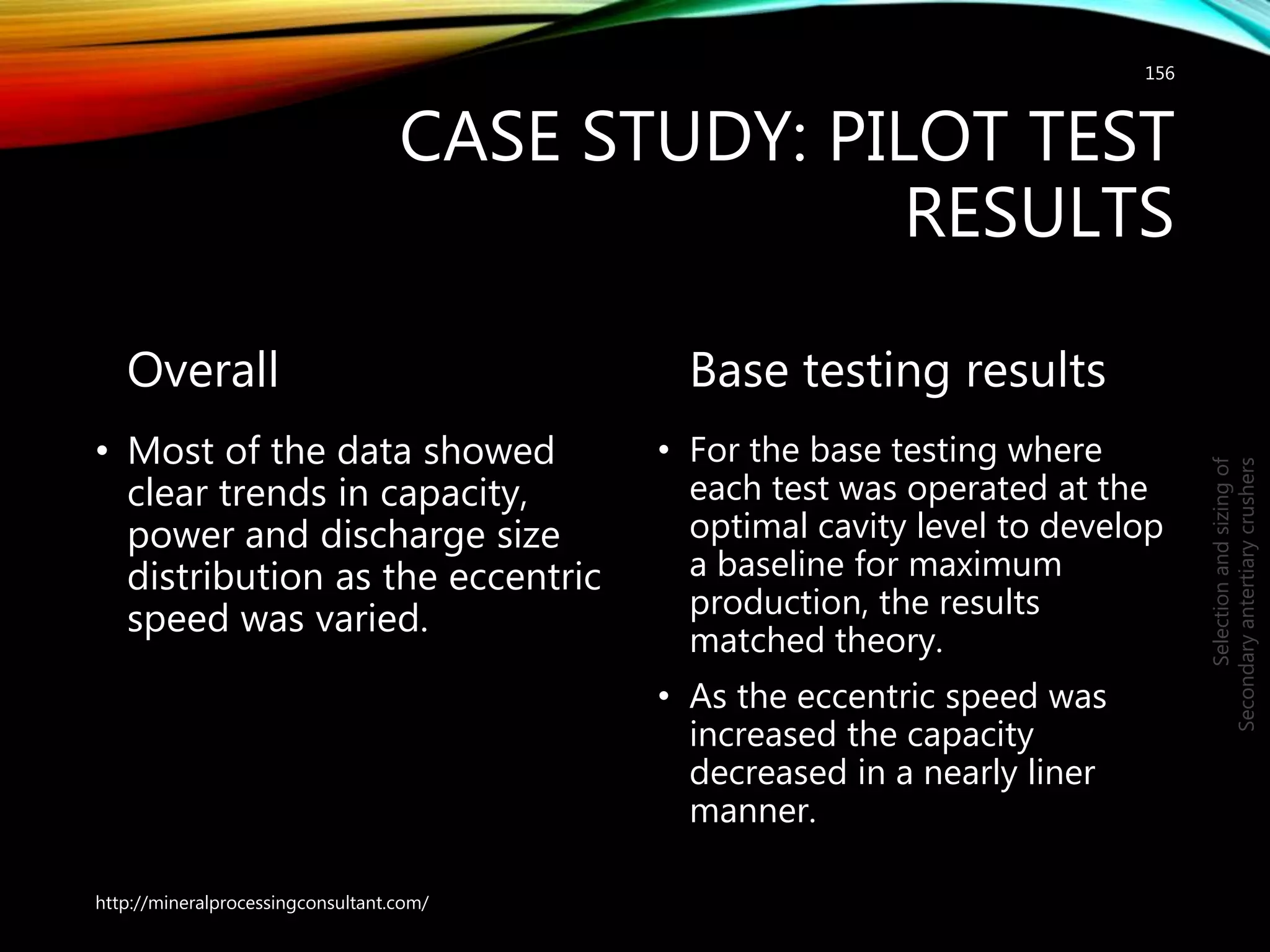 CASE STUDY: PILOT TEST
RESULTS
Overall
• Most of the data showed
clear trends in capacity,
power and discharge size
distribution as the eccentric
speed was varied.
Base testing results
• For the base testing where
each test was operated at the
optimal cavity level to develop
a baseline for maximum
production, the results
matched theory.
• As the eccentric speed was
increased the capacity
decreased in a nearly liner
manner.
156
Selectionandsizingof
Secondaryantertiarycrushers
http://mineralprocessingconsultant.com/
 