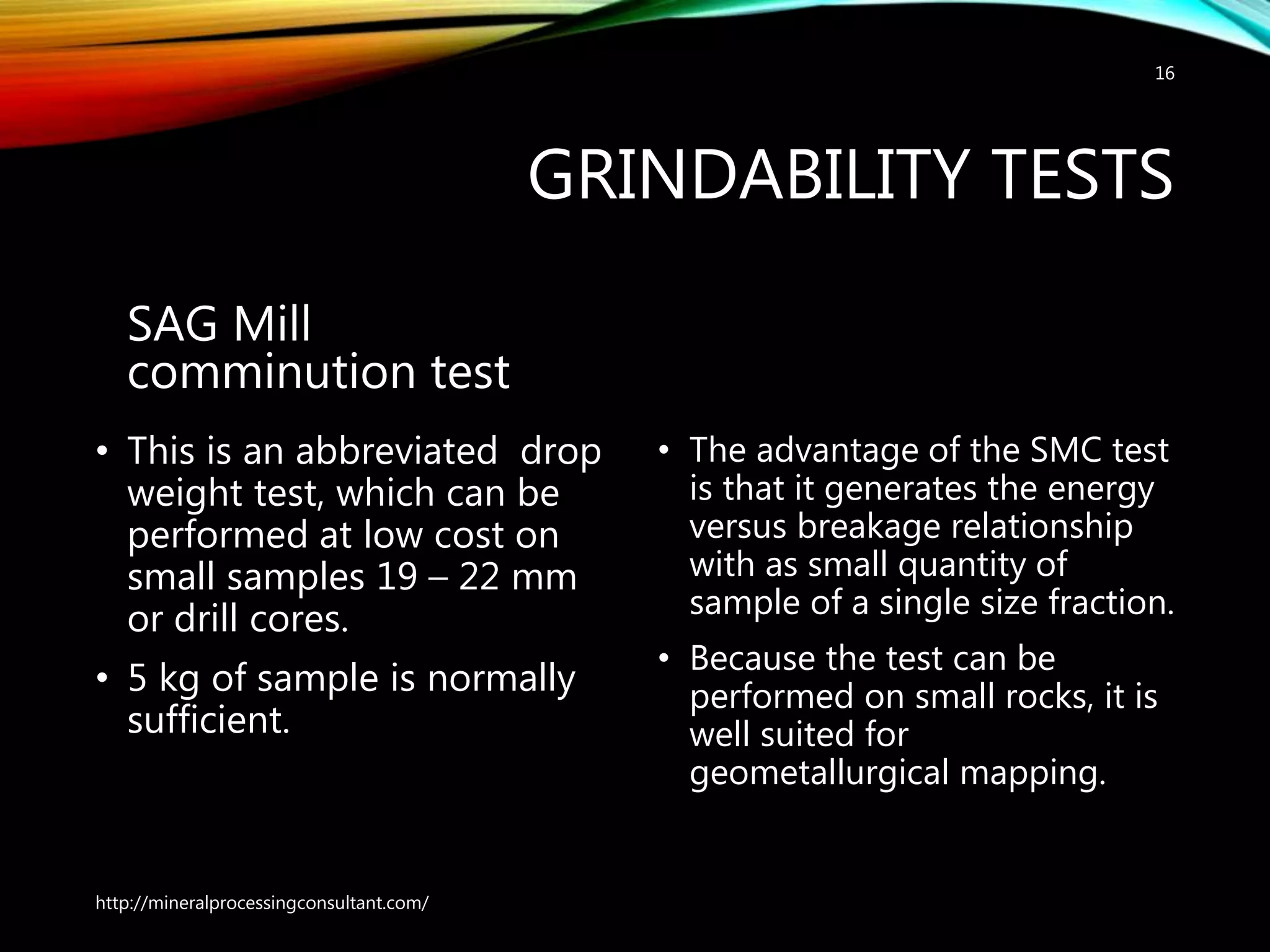 GRINDABILITY TESTS
SAG Mill
comminution test
• This is an abbreviated drop
weight test, which can be
performed at low cost on
small samples 19 – 22 mm
or drill cores.
• 5 kg of sample is normally
sufficient.
• The advantage of the SMC test
is that it generates the energy
versus breakage relationship
with as small quantity of
sample of a single size fraction.
• Because the test can be
performed on small rocks, it is
well suited for
geometallurgical mapping.
http://mineralprocessingconsultant.com/
16
 