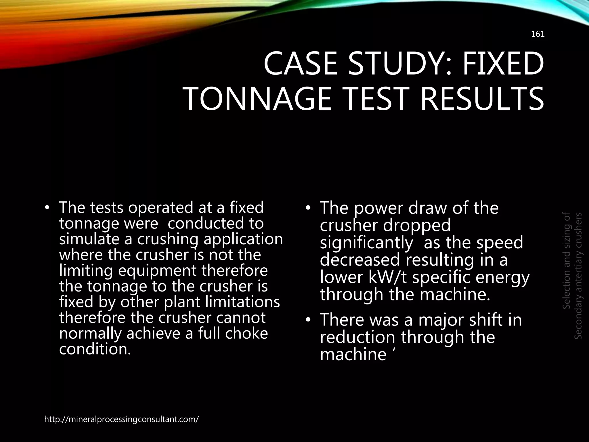 CASE STUDY: FIXED
TONNAGE TEST RESULTS
• The tests operated at a fixed
tonnage were conducted to
simulate a crushing application
where the crusher is not the
limiting equipment therefore
the tonnage to the crusher is
fixed by other plant limitations
therefore the crusher cannot
normally achieve a full choke
condition.
• The power draw of the
crusher dropped
significantly as the speed
decreased resulting in a
lower kW/t specific energy
through the machine.
• There was a major shift in
reduction through the
machine ‘
161
Selectionandsizingof
Secondaryantertiarycrushers
http://mineralprocessingconsultant.com/
 