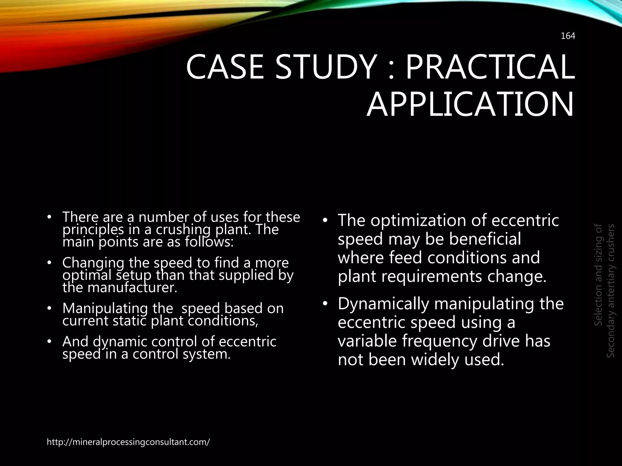 CASE STUDY : PRACTICAL
APPLICATION
• There are a number of uses for these
principles in a crushing plant. The
main points are as follows:
• Changing the speed to find a more
optimal setup than that supplied by
the manufacturer.
• Manipulating the speed based on
current static plant conditions,
• And dynamic control of eccentric
speed in a control system.
• The optimization of eccentric
speed may be beneficial
where feed conditions and
plant requirements change.
• Dynamically manipulating the
eccentric speed using a
variable frequency drive has
not been widely used.
164
Selectionandsizingof
Secondaryantertiarycrushers
http://mineralprocessingconsultant.com/
 