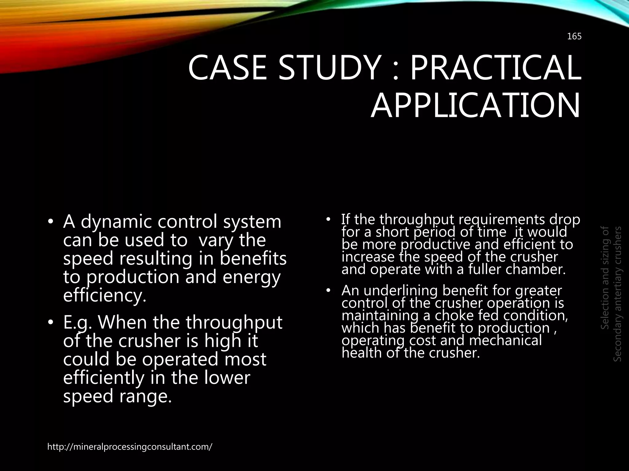 CASE STUDY : PRACTICAL
APPLICATION
• A dynamic control system
can be used to vary the
speed resulting in benefits
to production and energy
efficiency.
• E.g. When the throughput
of the crusher is high it
could be operated most
efficiently in the lower
speed range.
• If the throughput requirements drop
for a short period of time it would
be more productive and efficient to
increase the speed of the crusher
and operate with a fuller chamber.
• An underlining benefit for greater
control of the crusher operation is
maintaining a choke fed condition,
which has benefit to production ,
operating cost and mechanical
health of the crusher.
165
Selectionandsizingof
Secondaryantertiarycrushers
http://mineralprocessingconsultant.com/
 