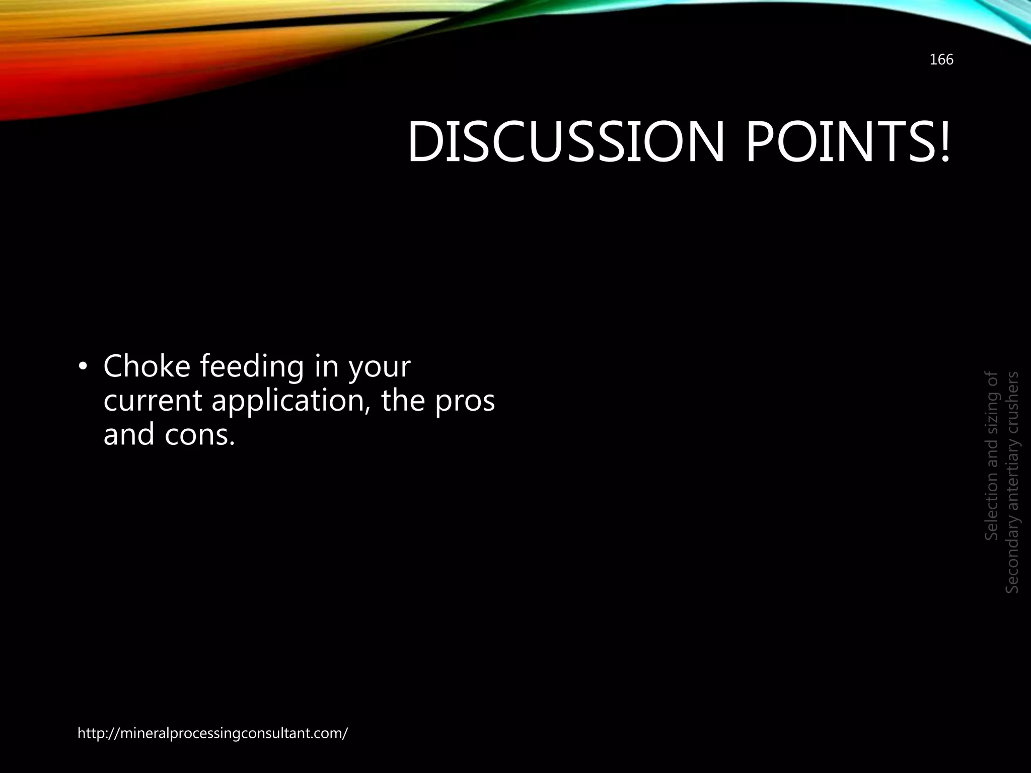DISCUSSION POINTS!
• Choke feeding in your
current application, the pros
and cons.
166
Selectionandsizingof
Secondaryantertiarycrushers
http://mineralprocessingconsultant.com/
 