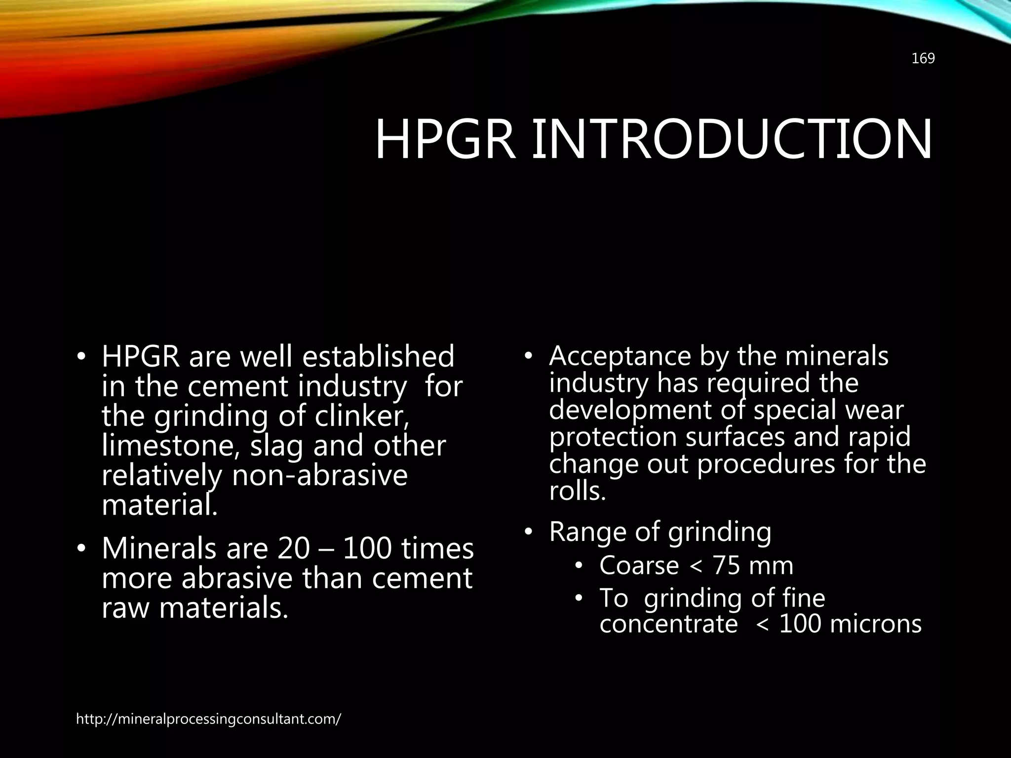 HPGR INTRODUCTION
• HPGR are well established
in the cement industry for
the grinding of clinker,
limestone, slag and other
relatively non-abrasive
material.
• Minerals are 20 – 100 times
more abrasive than cement
raw materials.
• Acceptance by the minerals
industry has required the
development of special wear
protection surfaces and rapid
change out procedures for the
rolls.
• Range of grinding
• Coarse < 75 mm
• To grinding of fine
concentrate < 100 microns
http://mineralprocessingconsultant.com/
169
 