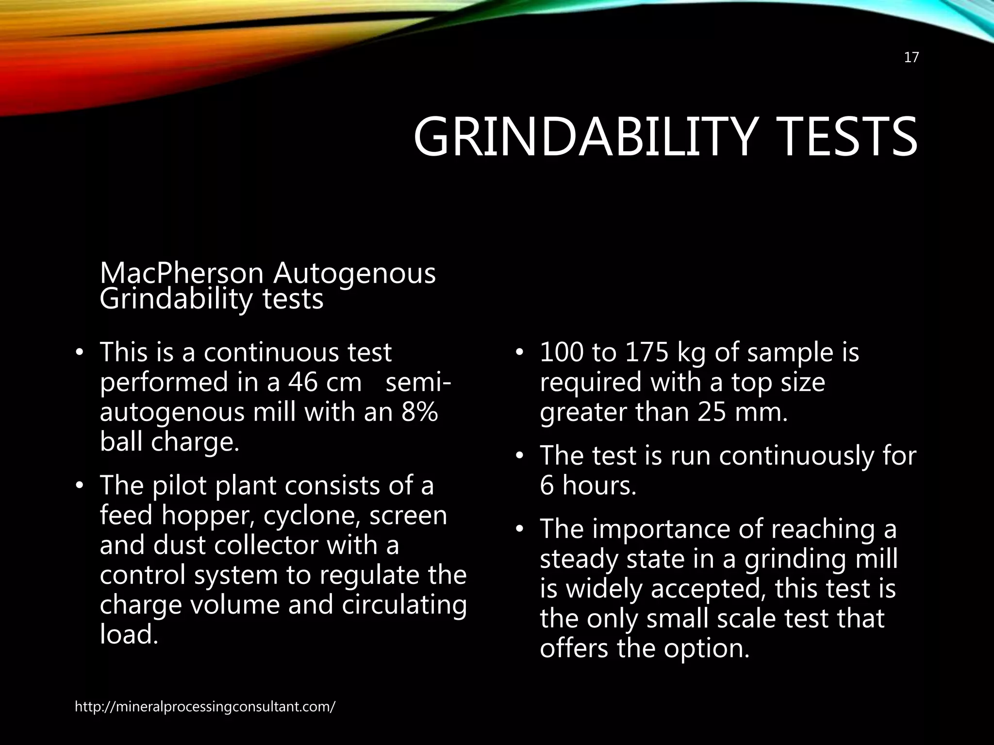 GRINDABILITY TESTS
MacPherson Autogenous
Grindability tests
• This is a continuous test
performed in a 46 cm semi-
autogenous mill with an 8%
ball charge.
• The pilot plant consists of a
feed hopper, cyclone, screen
and dust collector with a
control system to regulate the
charge volume and circulating
load.
• 100 to 175 kg of sample is
required with a top size
greater than 25 mm.
• The test is run continuously for
6 hours.
• The importance of reaching a
steady state in a grinding mill
is widely accepted, this test is
the only small scale test that
offers the option.
http://mineralprocessingconsultant.com/
17
 