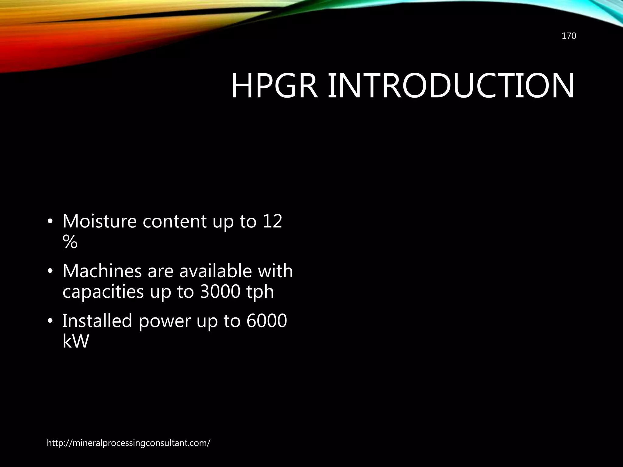 HPGR INTRODUCTION
• Moisture content up to 12
%
• Machines are available with
capacities up to 3000 tph
• Installed power up to 6000
kW
http://mineralprocessingconsultant.com/
170
 
