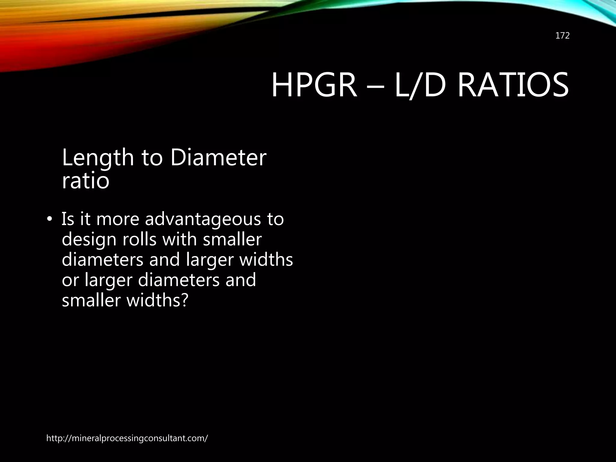 HPGR – L/D RATIOS
Length to Diameter
ratio
• Is it more advantageous to
design rolls with smaller
diameters and larger widths
or larger diameters and
smaller widths?
http://mineralprocessingconsultant.com/
172
 