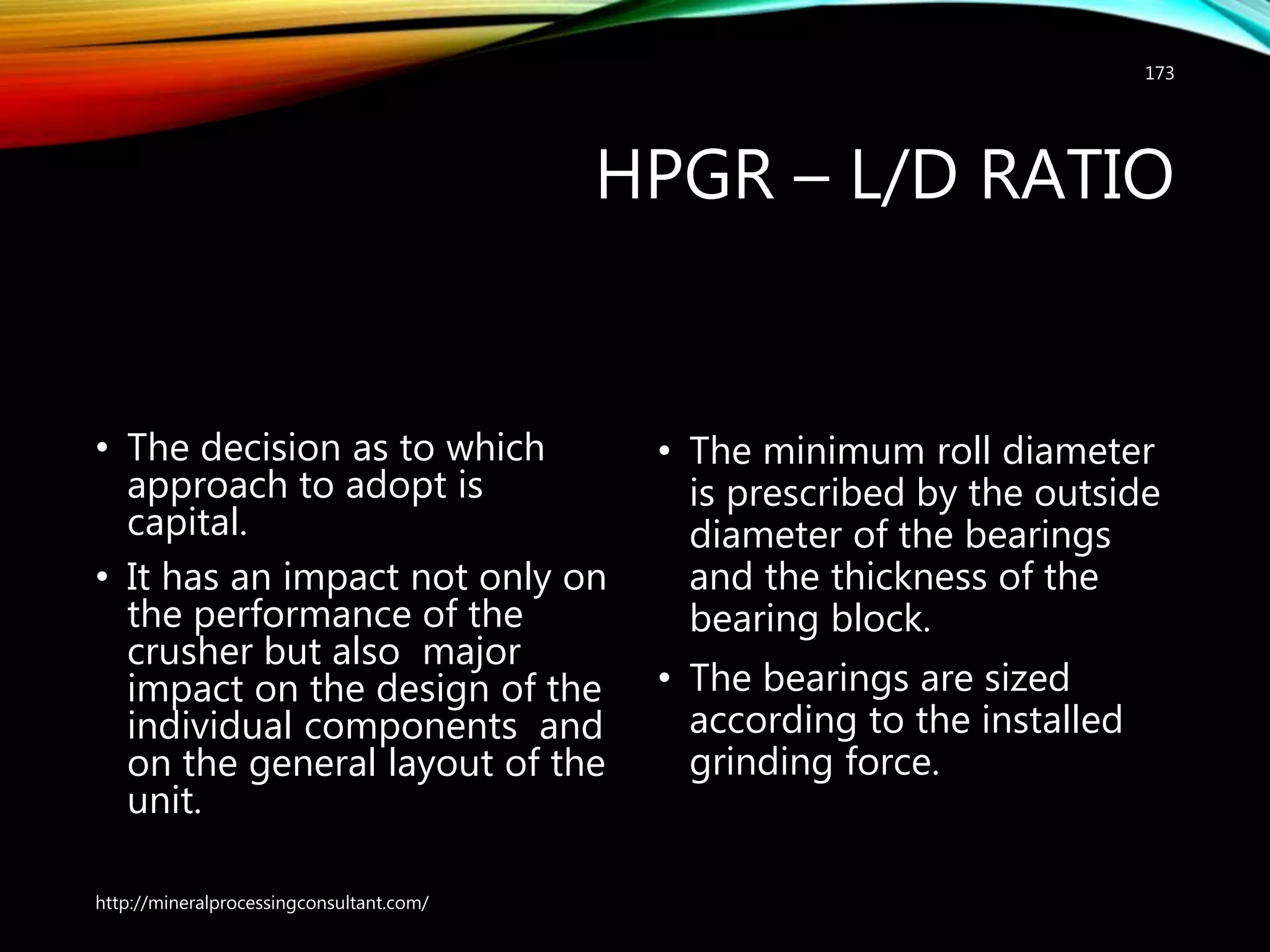 HPGR – L/D RATIO
• The decision as to which
approach to adopt is
capital.
• It has an impact not only on
the performance of the
crusher but also major
impact on the design of the
individual components and
on the general layout of the
unit.
• The minimum roll diameter
is prescribed by the outside
diameter of the bearings
and the thickness of the
bearing block.
• The bearings are sized
according to the installed
grinding force.
http://mineralprocessingconsultant.com/
173
 