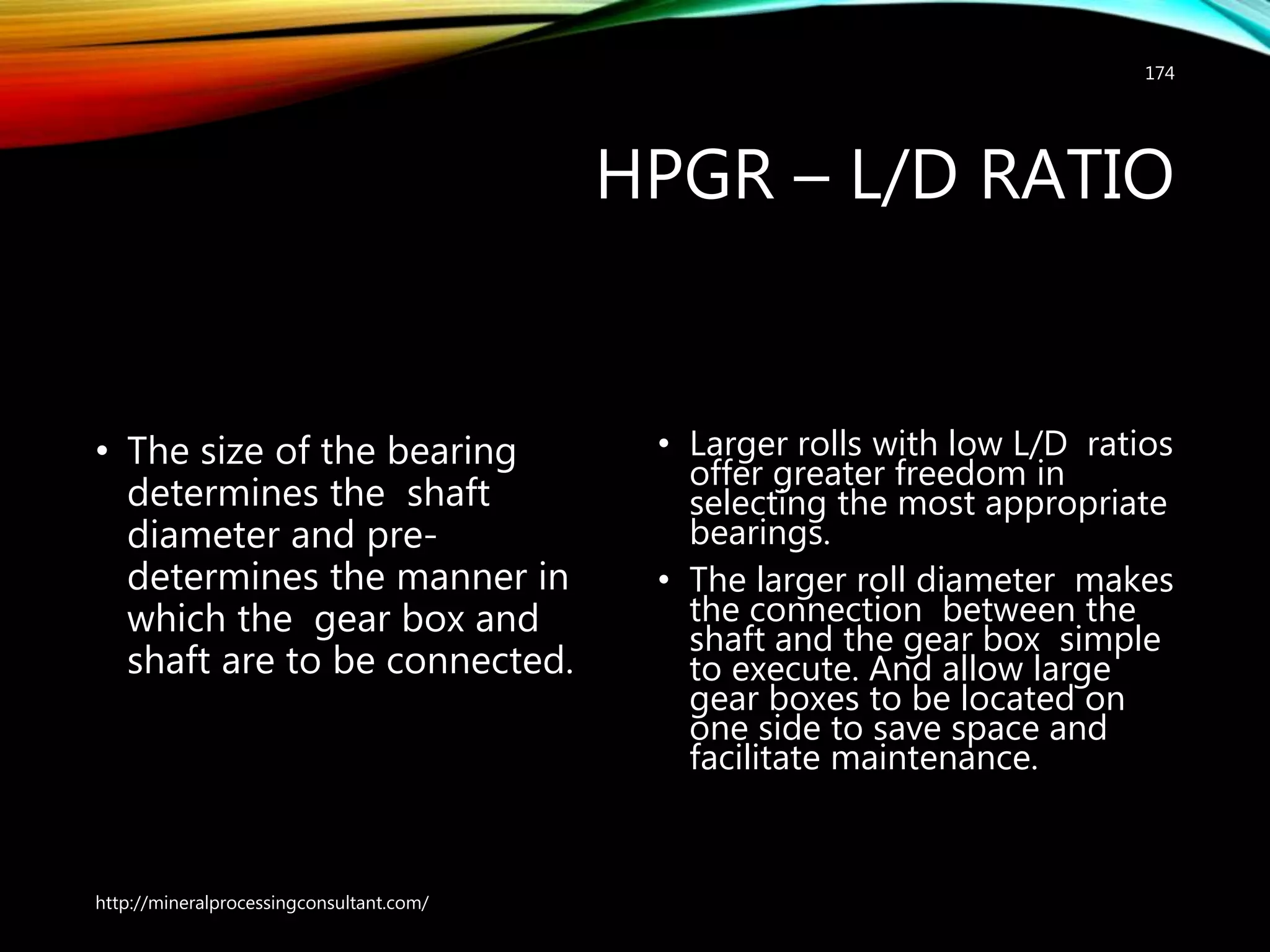 HPGR – L/D RATIO
• The size of the bearing
determines the shaft
diameter and pre-
determines the manner in
which the gear box and
shaft are to be connected.
• Larger rolls with low L/D ratios
offer greater freedom in
selecting the most appropriate
bearings.
• The larger roll diameter makes
the connection between the
shaft and the gear box simple
to execute. And allow large
gear boxes to be located on
one side to save space and
facilitate maintenance.
http://mineralprocessingconsultant.com/
174
 