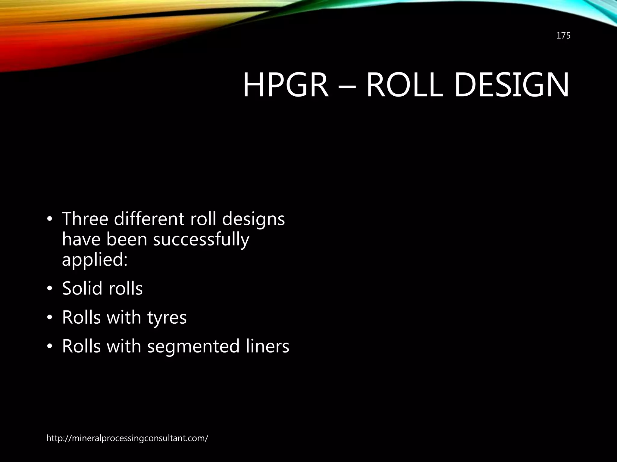 HPGR – ROLL DESIGN
• Three different roll designs
have been successfully
applied:
• Solid rolls
• Rolls with tyres
• Rolls with segmented liners
http://mineralprocessingconsultant.com/
175
 