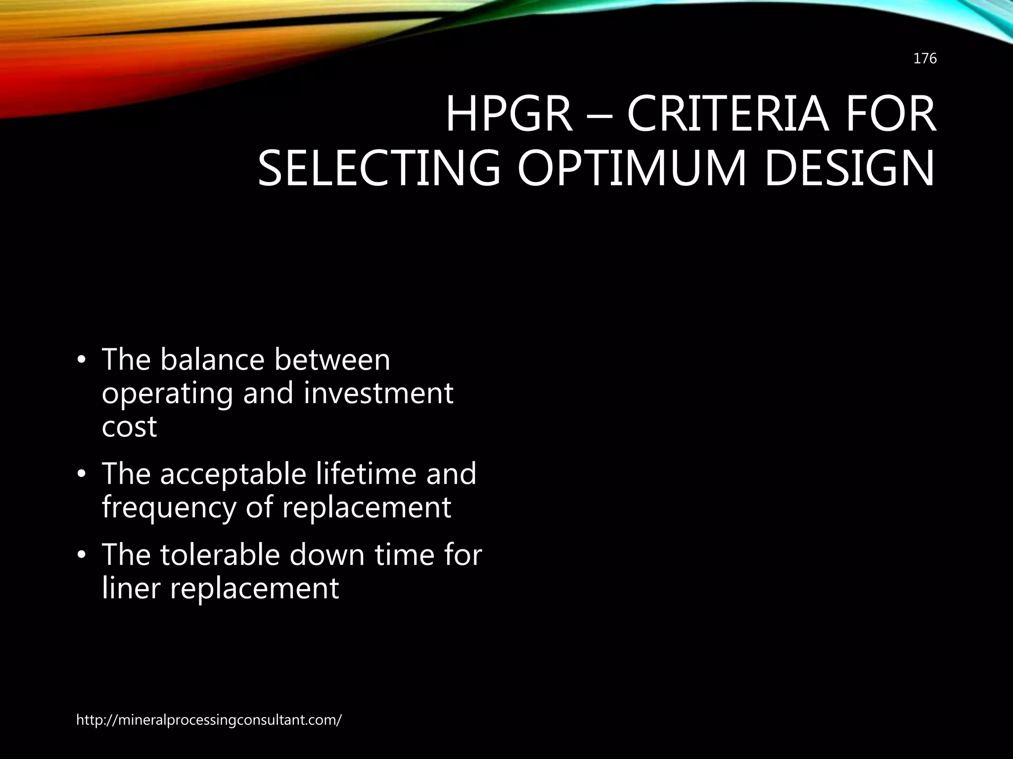 HPGR – CRITERIA FOR
SELECTING OPTIMUM DESIGN
• The balance between
operating and investment
cost
• The acceptable lifetime and
frequency of replacement
• The tolerable down time for
liner replacement
http://mineralprocessingconsultant.com/
176
 