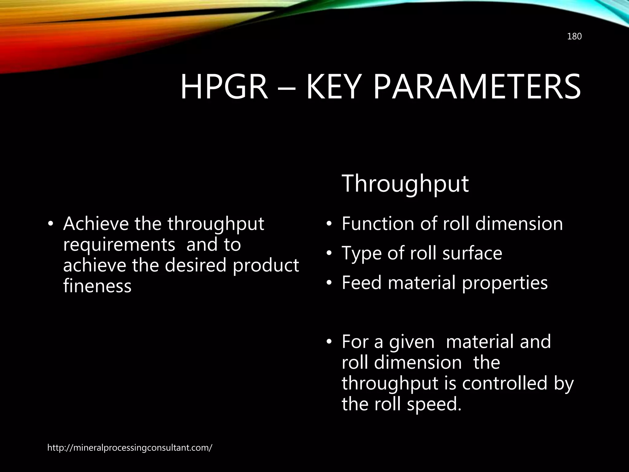 HPGR – KEY PARAMETERS
• Achieve the throughput
requirements and to
achieve the desired product
fineness
Throughput
• Function of roll dimension
• Type of roll surface
• Feed material properties
• For a given material and
roll dimension the
throughput is controlled by
the roll speed.
http://mineralprocessingconsultant.com/
180
 