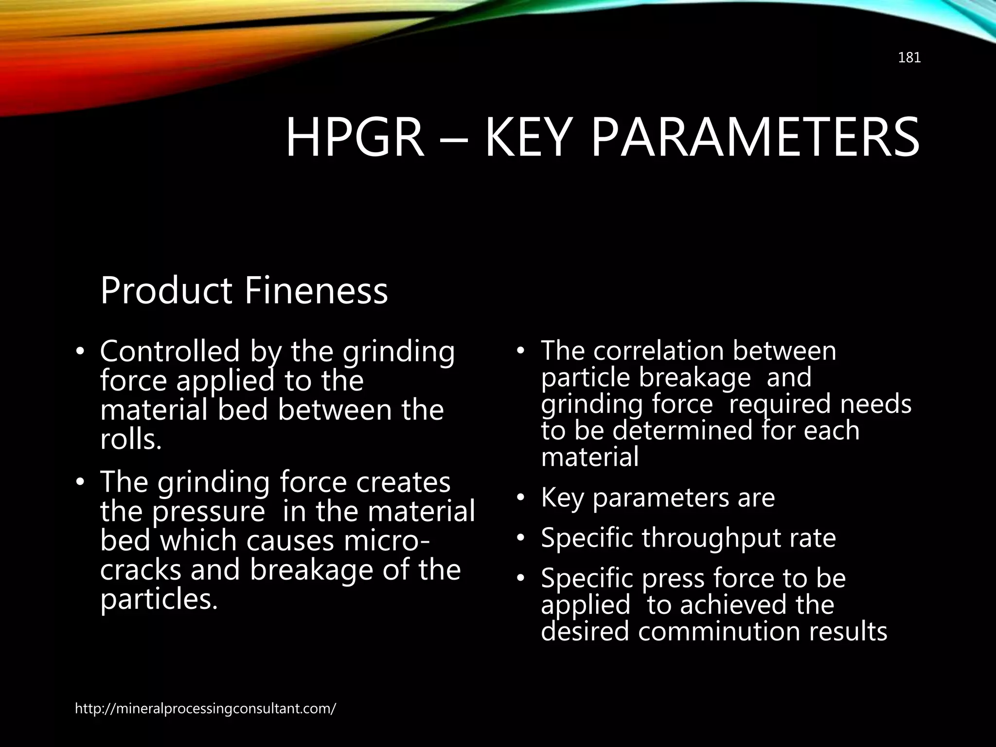 HPGR – KEY PARAMETERS
Product Fineness
• Controlled by the grinding
force applied to the
material bed between the
rolls.
• The grinding force creates
the pressure in the material
bed which causes micro-
cracks and breakage of the
particles.
• The correlation between
particle breakage and
grinding force required needs
to be determined for each
material
• Key parameters are
• Specific throughput rate
• Specific press force to be
applied to achieved the
desired comminution results
http://mineralprocessingconsultant.com/
181
 