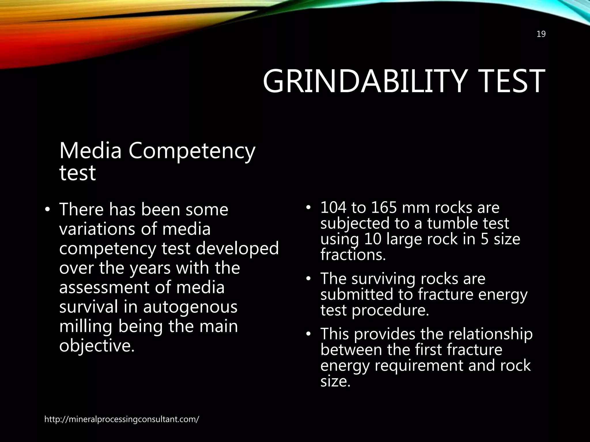 GRINDABILITY TEST
Media Competency
test
• There has been some
variations of media
competency test developed
over the years with the
assessment of media
survival in autogenous
milling being the main
objective.
• 104 to 165 mm rocks are
subjected to a tumble test
using 10 large rock in 5 size
fractions.
• The surviving rocks are
submitted to fracture energy
test procedure.
• This provides the relationship
between the first fracture
energy requirement and rock
size.
http://mineralprocessingconsultant.com/
19
 