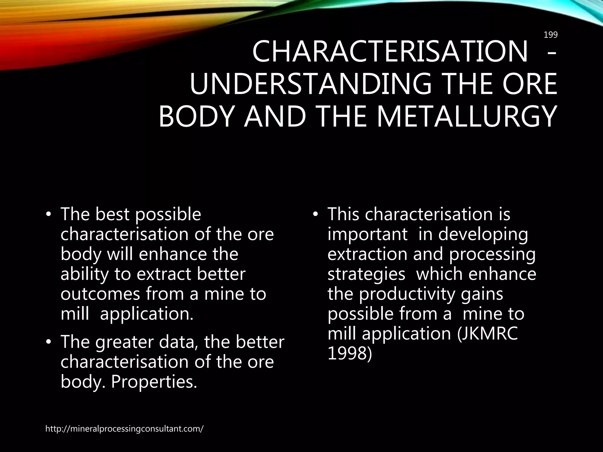 CHARACTERISATION -
UNDERSTANDING THE ORE
BODY AND THE METALLURGY
• The best possible
characterisation of the ore
body will enhance the
ability to extract better
outcomes from a mine to
mill application.
• The greater data, the better
characterisation of the ore
body. Properties.
• This characterisation is
important in developing
extraction and processing
strategies which enhance
the productivity gains
possible from a mine to
mill application (JKMRC
1998)
http://mineralprocessingconsultant.com/
199
 
