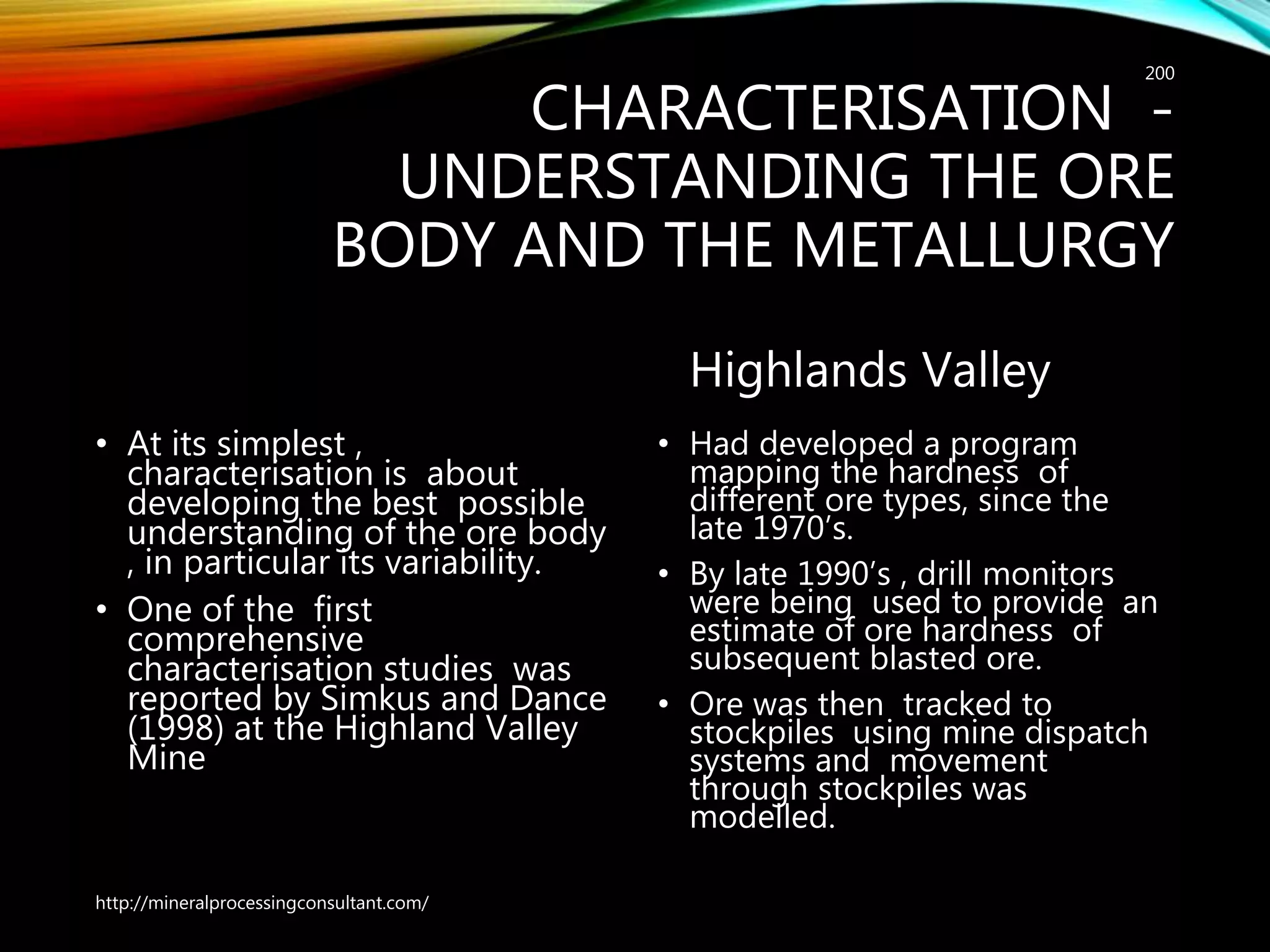 CHARACTERISATION -
UNDERSTANDING THE ORE
BODY AND THE METALLURGY
• At its simplest ,
characterisation is about
developing the best possible
understanding of the ore body
, in particular its variability.
• One of the first
comprehensive
characterisation studies was
reported by Simkus and Dance
(1998) at the Highland Valley
Mine
Highlands Valley
• Had developed a program
mapping the hardness of
different ore types, since the
late 1970’s.
• By late 1990’s , drill monitors
were being used to provide an
estimate of ore hardness of
subsequent blasted ore.
• Ore was then tracked to
stockpiles using mine dispatch
systems and movement
through stockpiles was
modelled.
http://mineralprocessingconsultant.com/
200
 