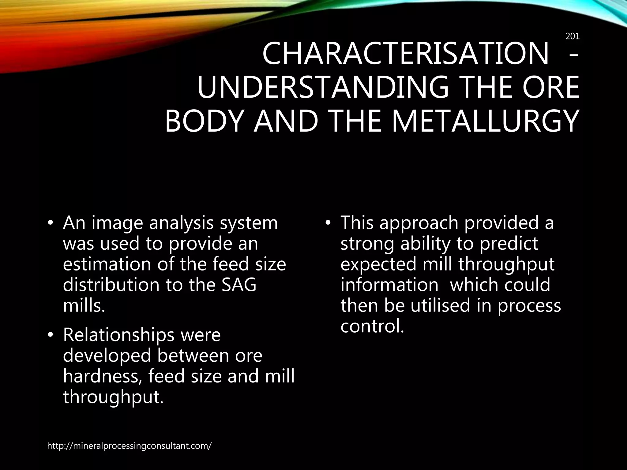 CHARACTERISATION -
UNDERSTANDING THE ORE
BODY AND THE METALLURGY
• An image analysis system
was used to provide an
estimation of the feed size
distribution to the SAG
mills.
• Relationships were
developed between ore
hardness, feed size and mill
throughput.
• This approach provided a
strong ability to predict
expected mill throughput
information which could
then be utilised in process
control.
http://mineralprocessingconsultant.com/
201
 