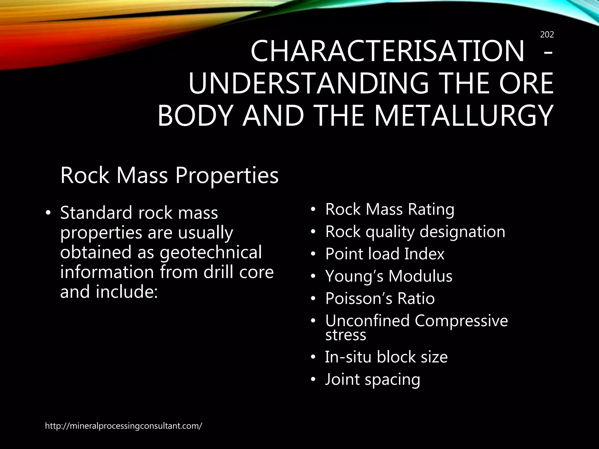CHARACTERISATION -
UNDERSTANDING THE ORE
BODY AND THE METALLURGY
Rock Mass Properties
• Standard rock mass
properties are usually
obtained as geotechnical
information from drill core
and include:
• Rock Mass Rating
• Rock quality designation
• Point load Index
• Young’s Modulus
• Poisson’s Ratio
• Unconfined Compressive
stress
• In-situ block size
• Joint spacing
http://mineralprocessingconsultant.com/
202
 