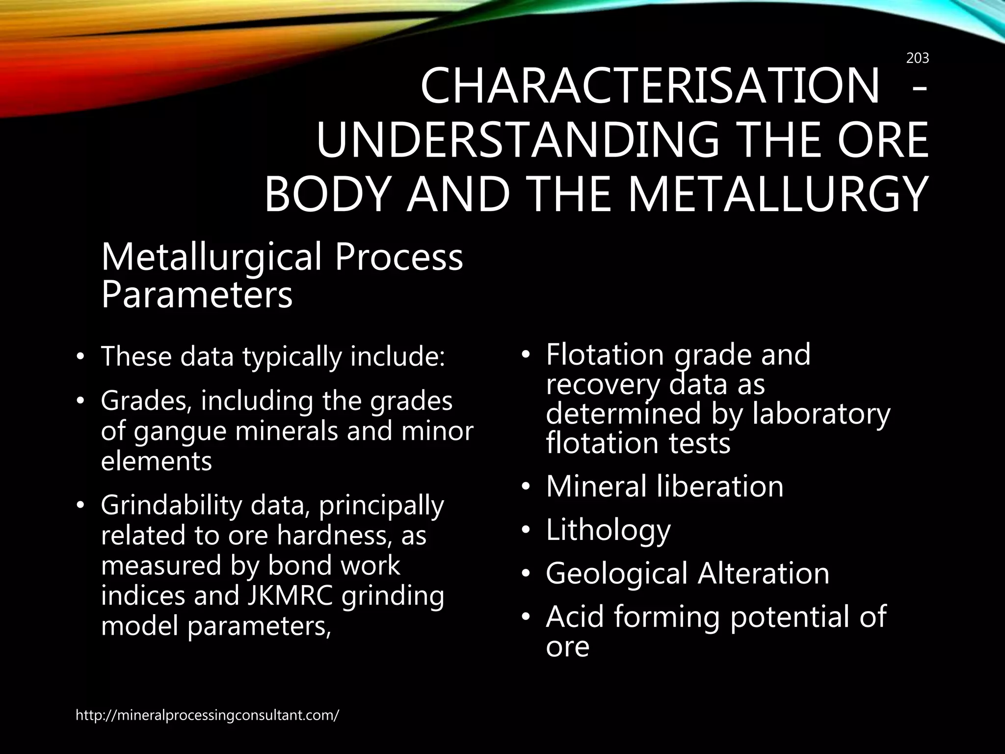 CHARACTERISATION -
UNDERSTANDING THE ORE
BODY AND THE METALLURGY
Metallurgical Process
Parameters
• These data typically include:
• Grades, including the grades
of gangue minerals and minor
elements
• Grindability data, principally
related to ore hardness, as
measured by bond work
indices and JKMRC grinding
model parameters,
• Flotation grade and
recovery data as
determined by laboratory
flotation tests
• Mineral liberation
• Lithology
• Geological Alteration
• Acid forming potential of
ore
http://mineralprocessingconsultant.com/
203
 