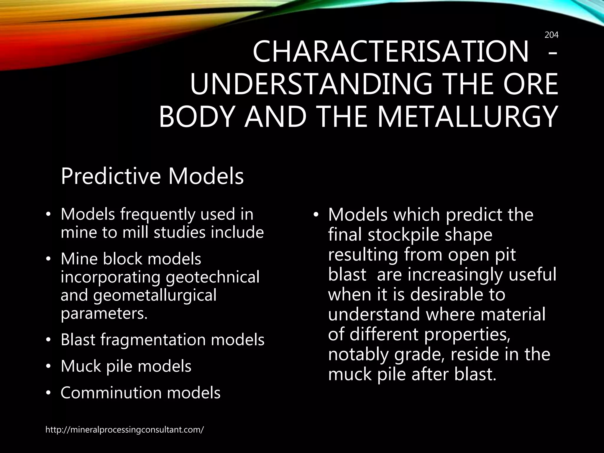CHARACTERISATION -
UNDERSTANDING THE ORE
BODY AND THE METALLURGY
Predictive Models
• Models frequently used in
mine to mill studies include
• Mine block models
incorporating geotechnical
and geometallurgical
parameters.
• Blast fragmentation models
• Muck pile models
• Comminution models
• Models which predict the
final stockpile shape
resulting from open pit
blast are increasingly useful
when it is desirable to
understand where material
of different properties,
notably grade, reside in the
muck pile after blast.
http://mineralprocessingconsultant.com/
204
 