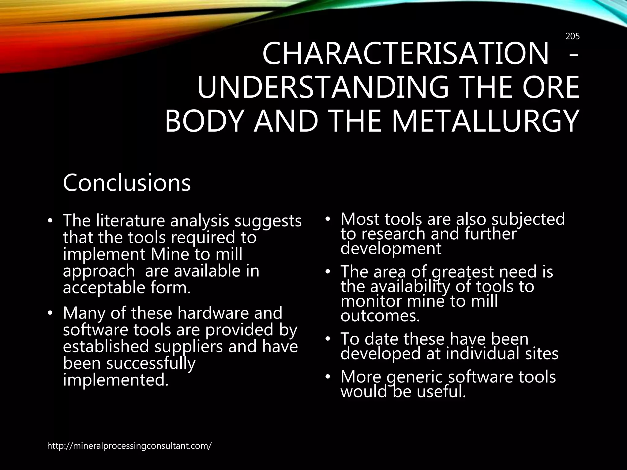 CHARACTERISATION -
UNDERSTANDING THE ORE
BODY AND THE METALLURGY
Conclusions
• The literature analysis suggests
that the tools required to
implement Mine to mill
approach are available in
acceptable form.
• Many of these hardware and
software tools are provided by
established suppliers and have
been successfully
implemented.
• Most tools are also subjected
to research and further
development
• The area of greatest need is
the availability of tools to
monitor mine to mill
outcomes.
• To date these have been
developed at individual sites
• More generic software tools
would be useful.
http://mineralprocessingconsultant.com/
205
 