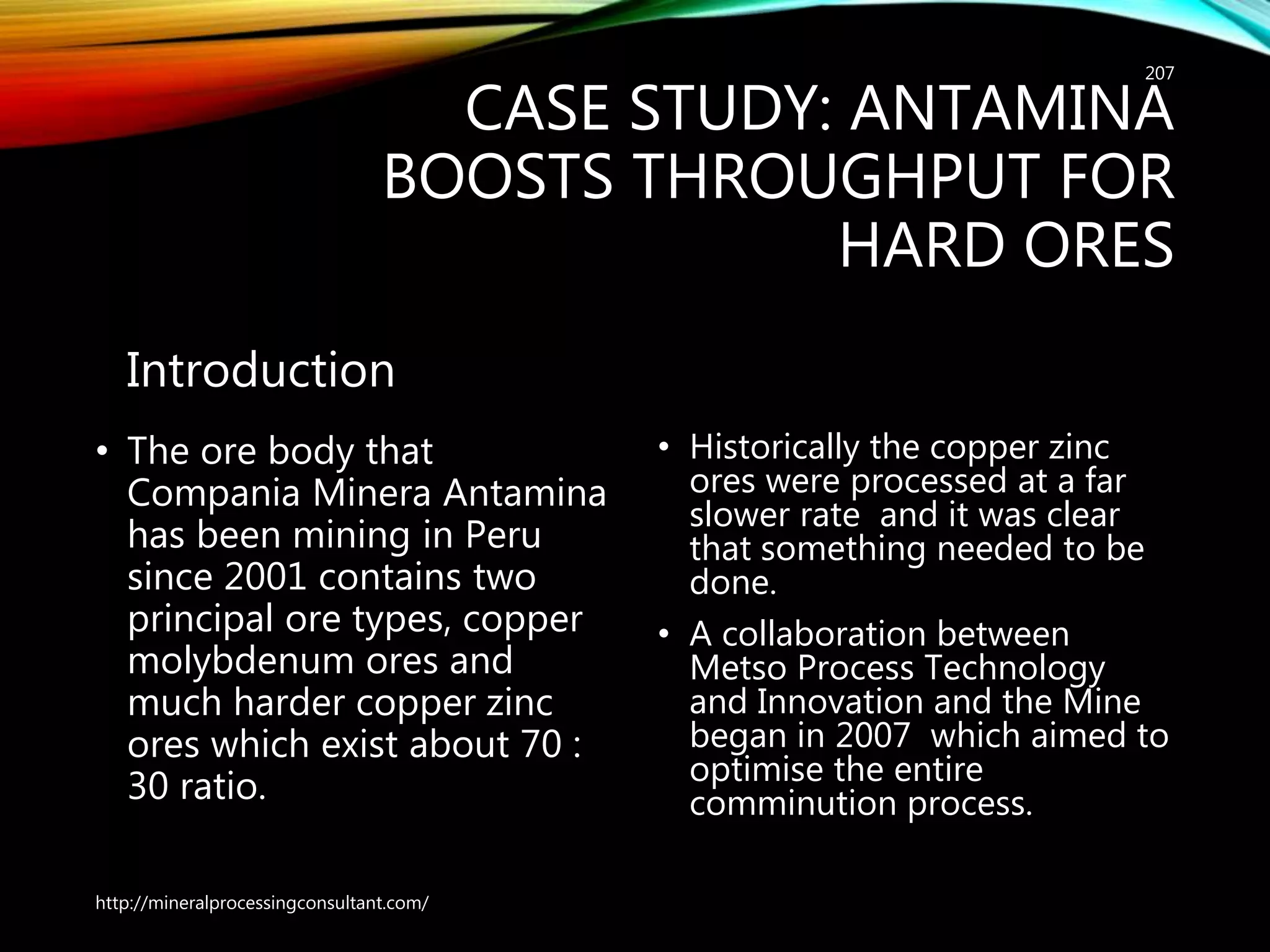 CASE STUDY: ANTAMINA
BOOSTS THROUGHPUT FOR
HARD ORES
Introduction
• The ore body that
Compania Minera Antamina
has been mining in Peru
since 2001 contains two
principal ore types, copper
molybdenum ores and
much harder copper zinc
ores which exist about 70 :
30 ratio.
• Historically the copper zinc
ores were processed at a far
slower rate and it was clear
that something needed to be
done.
• A collaboration between
Metso Process Technology
and Innovation and the Mine
began in 2007 which aimed to
optimise the entire
comminution process.
http://mineralprocessingconsultant.com/
207
 