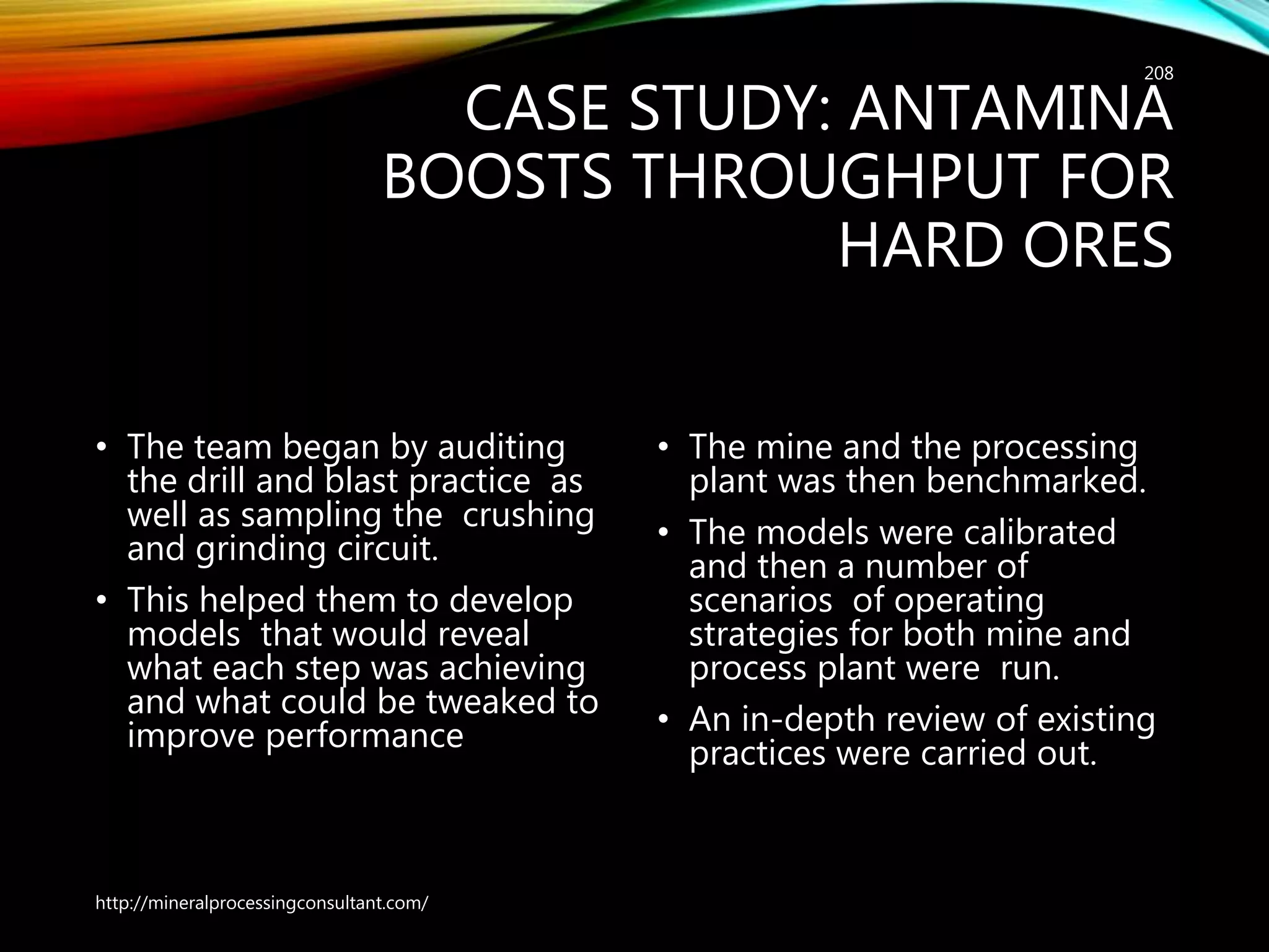 CASE STUDY: ANTAMINA
BOOSTS THROUGHPUT FOR
HARD ORES
• The team began by auditing
the drill and blast practice as
well as sampling the crushing
and grinding circuit.
• This helped them to develop
models that would reveal
what each step was achieving
and what could be tweaked to
improve performance
• The mine and the processing
plant was then benchmarked.
• The models were calibrated
and then a number of
scenarios of operating
strategies for both mine and
process plant were run.
• An in-depth review of existing
practices were carried out.
http://mineralprocessingconsultant.com/
208
 