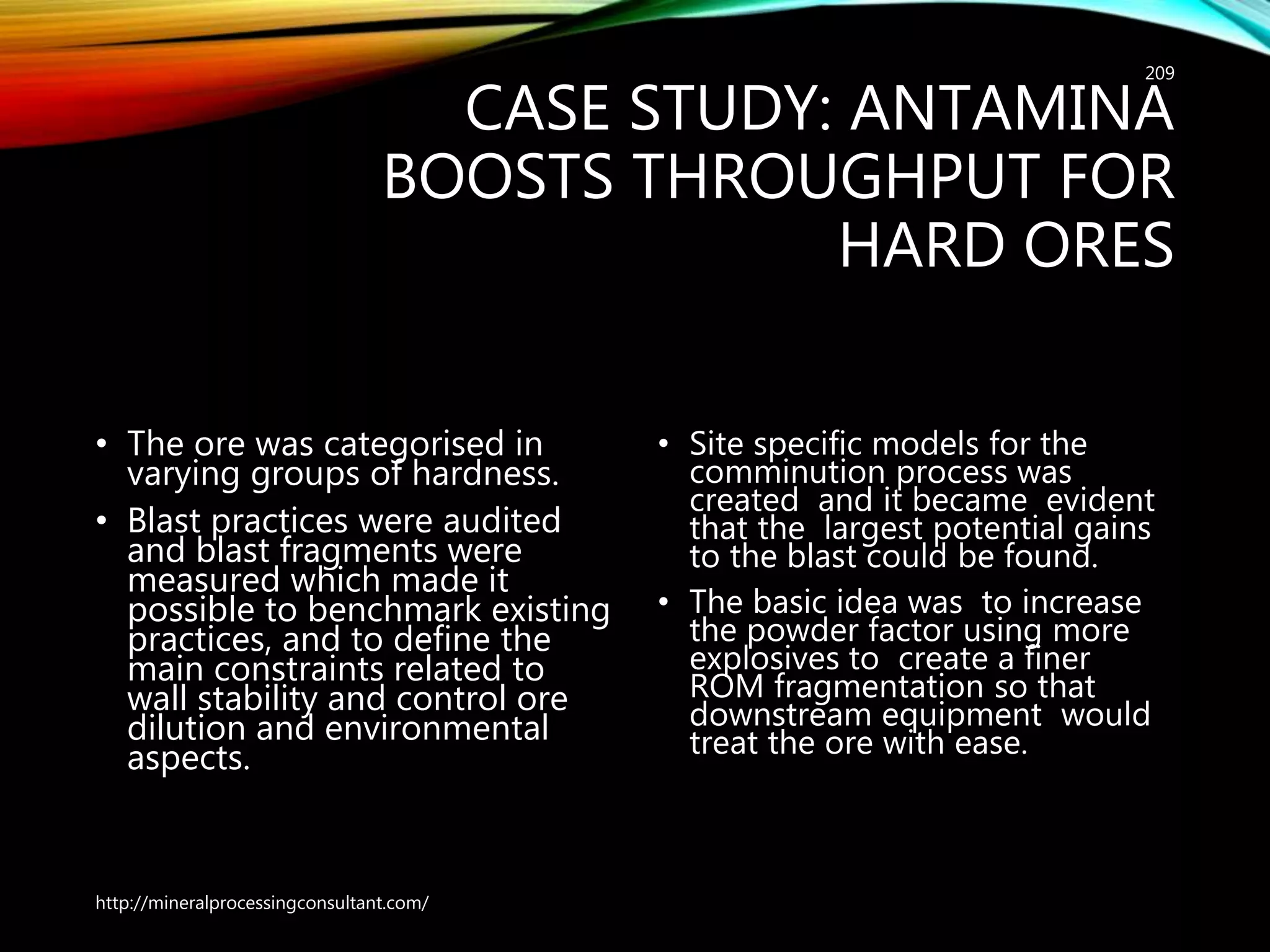 CASE STUDY: ANTAMINA
BOOSTS THROUGHPUT FOR
HARD ORES
• The ore was categorised in
varying groups of hardness.
• Blast practices were audited
and blast fragments were
measured which made it
possible to benchmark existing
practices, and to define the
main constraints related to
wall stability and control ore
dilution and environmental
aspects.
• Site specific models for the
comminution process was
created and it became evident
that the largest potential gains
to the blast could be found.
• The basic idea was to increase
the powder factor using more
explosives to create a finer
ROM fragmentation so that
downstream equipment would
treat the ore with ease.
http://mineralprocessingconsultant.com/
209
 