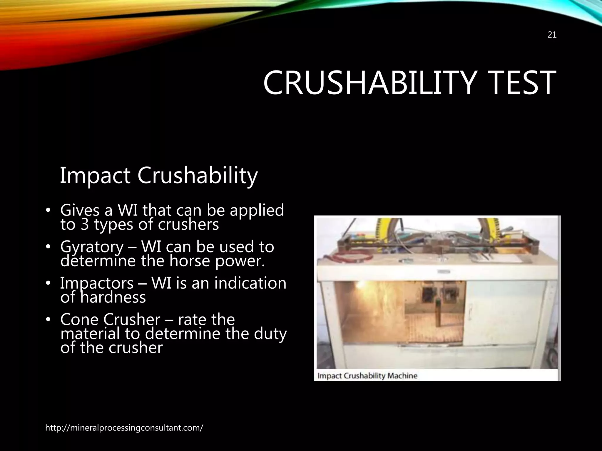 CRUSHABILITY TEST
Impact Crushability
• Gives a WI that can be applied
to 3 types of crushers
• Gyratory – WI can be used to
determine the horse power.
• Impactors – WI is an indication
of hardness
• Cone Crusher – rate the
material to determine the duty
of the crusher
http://mineralprocessingconsultant.com/
21
 