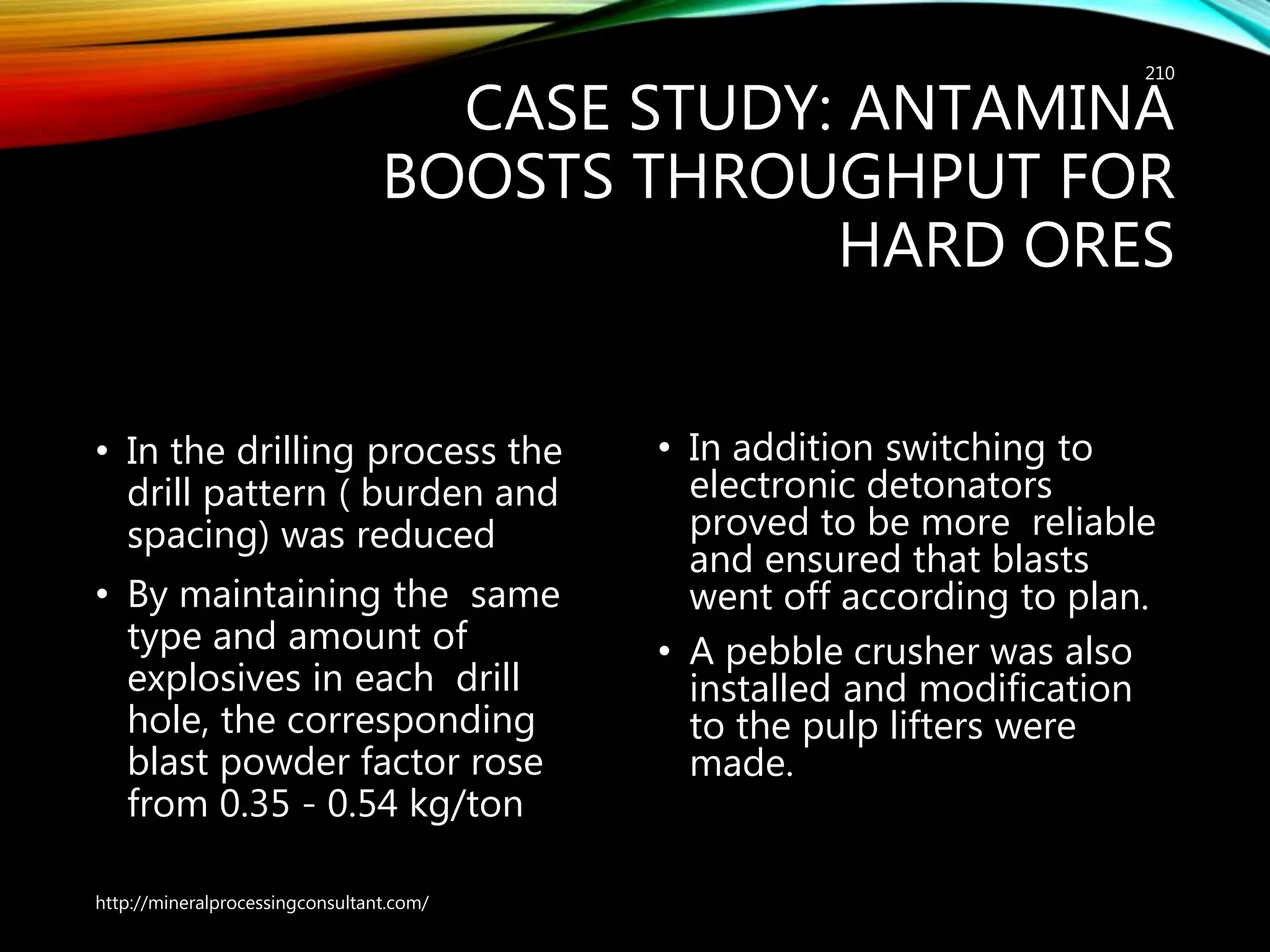 CASE STUDY: ANTAMINA
BOOSTS THROUGHPUT FOR
HARD ORES
• In the drilling process the
drill pattern ( burden and
spacing) was reduced
• By maintaining the same
type and amount of
explosives in each drill
hole, the corresponding
blast powder factor rose
from 0.35 - 0.54 kg/ton
• In addition switching to
electronic detonators
proved to be more reliable
and ensured that blasts
went off according to plan.
• A pebble crusher was also
installed and modification
to the pulp lifters were
made.
http://mineralprocessingconsultant.com/
210
 