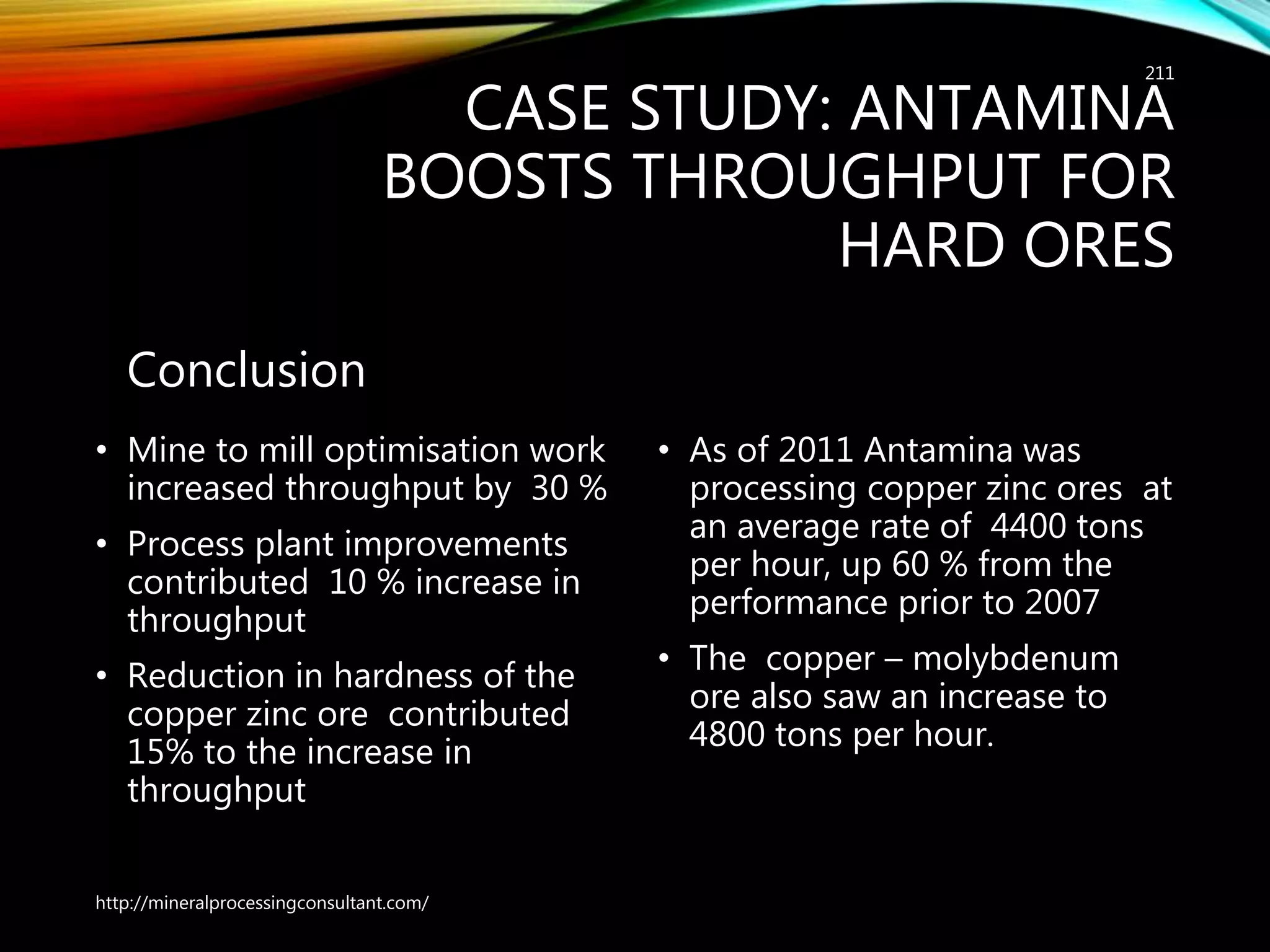 CASE STUDY: ANTAMINA
BOOSTS THROUGHPUT FOR
HARD ORES
Conclusion
• Mine to mill optimisation work
increased throughput by 30 %
• Process plant improvements
contributed 10 % increase in
throughput
• Reduction in hardness of the
copper zinc ore contributed
15% to the increase in
throughput
• As of 2011 Antamina was
processing copper zinc ores at
an average rate of 4400 tons
per hour, up 60 % from the
performance prior to 2007
• The copper – molybdenum
ore also saw an increase to
4800 tons per hour.
http://mineralprocessingconsultant.com/
211
 