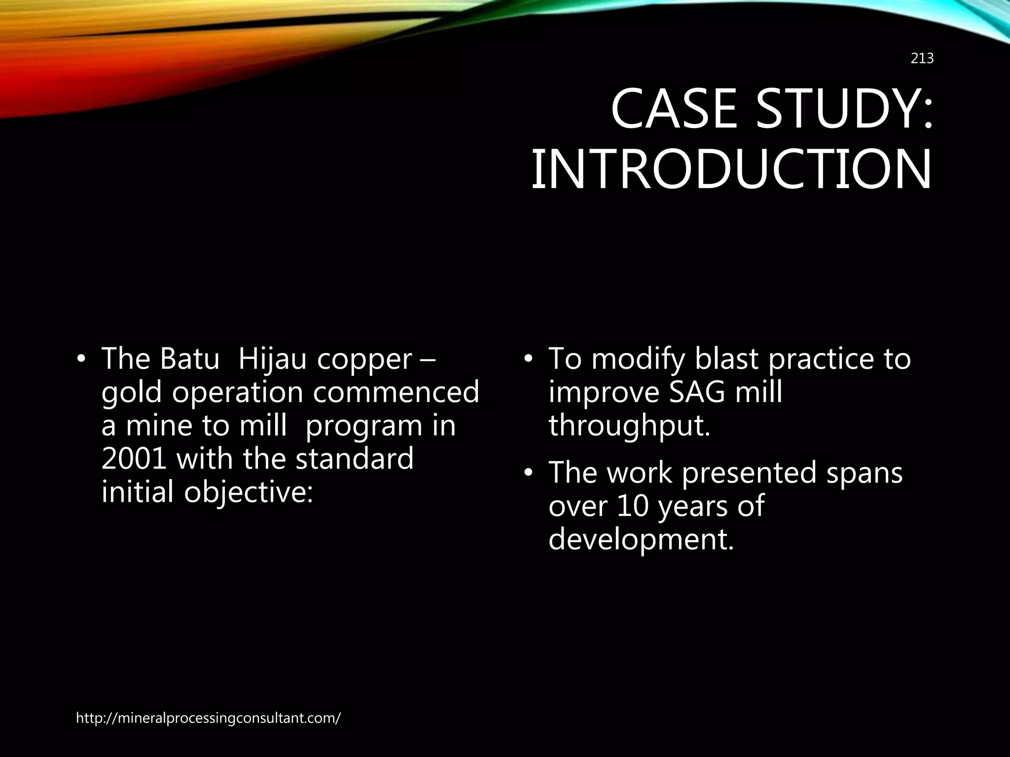 CASE STUDY:
INTRODUCTION
• The Batu Hijau copper –
gold operation commenced
a mine to mill program in
2001 with the standard
initial objective:
• To modify blast practice to
improve SAG mill
throughput.
• The work presented spans
over 10 years of
development.
http://mineralprocessingconsultant.com/
213
 