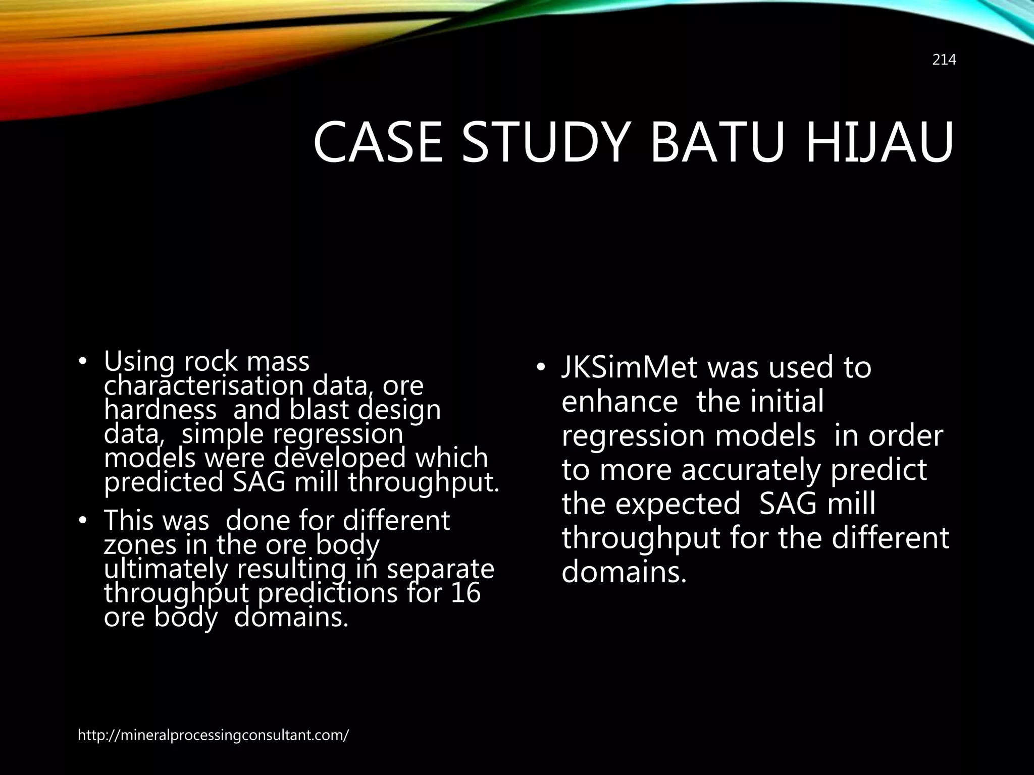 CASE STUDY BATU HIJAU
• Using rock mass
characterisation data, ore
hardness and blast design
data, simple regression
models were developed which
predicted SAG mill throughput.
• This was done for different
zones in the ore body
ultimately resulting in separate
throughput predictions for 16
ore body domains.
• JKSimMet was used to
enhance the initial
regression models in order
to more accurately predict
the expected SAG mill
throughput for the different
domains.
http://mineralprocessingconsultant.com/
214
 