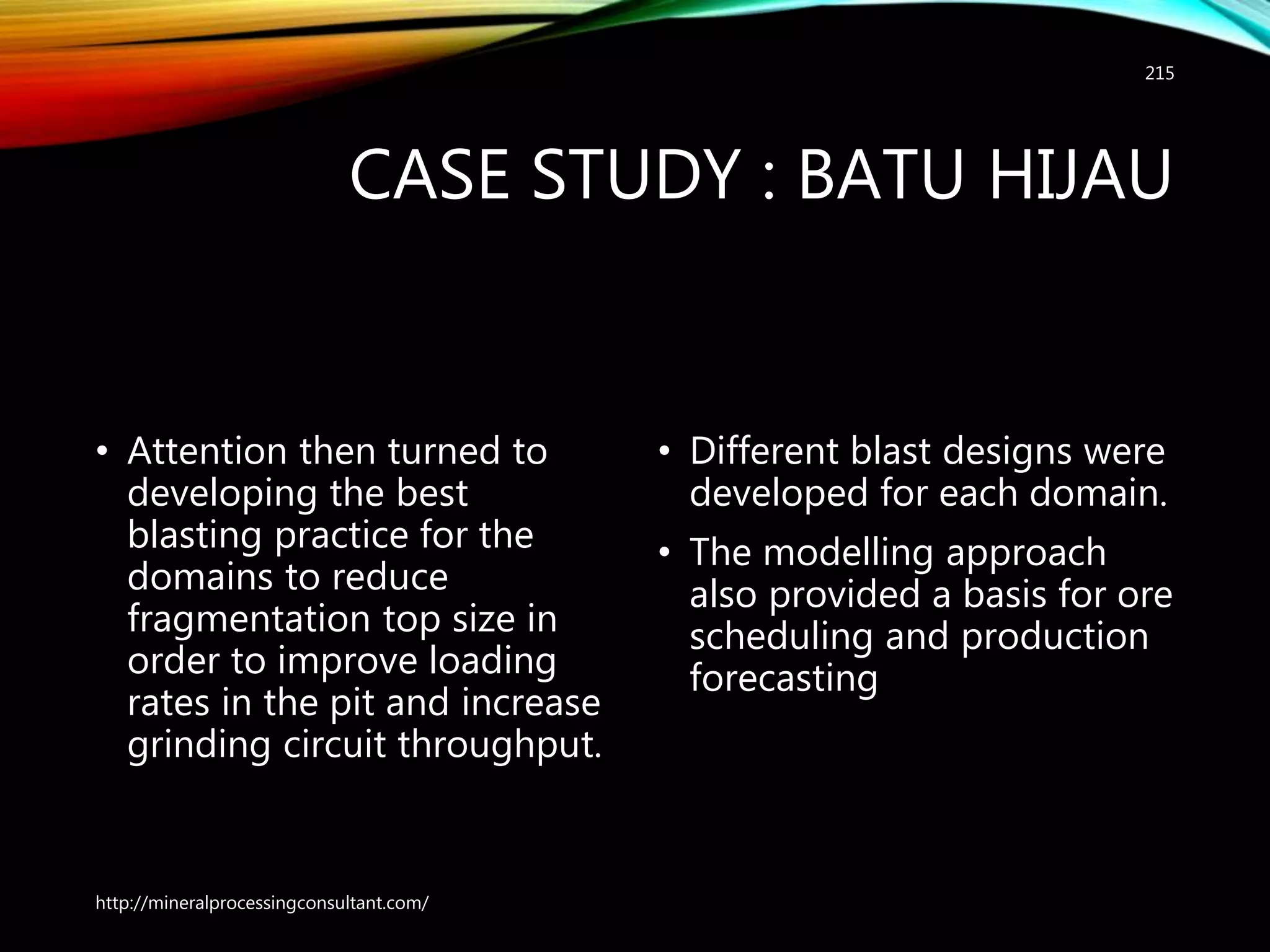 CASE STUDY : BATU HIJAU
• Attention then turned to
developing the best
blasting practice for the
domains to reduce
fragmentation top size in
order to improve loading
rates in the pit and increase
grinding circuit throughput.
• Different blast designs were
developed for each domain.
• The modelling approach
also provided a basis for ore
scheduling and production
forecasting
http://mineralprocessingconsultant.com/
215
 